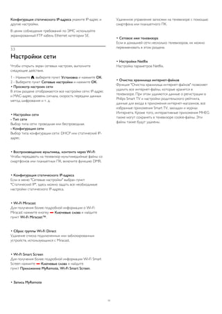 Конфигурация статического IP-адреса укажите IP-адрес и 
другие настройки. 
В целях соблюдения требований по ЭМС используйте 
экранированный FTP кабель Ethernet категории 5E. 
3.3 
Настройки сети 
Чтобы открыть экран сетевых настроек, выполните 
следующие действия. 
1 - Нажмите , выберите пункт Установка и нажмите OK. 
2 - Выберите пункт Сетевые настройки и нажмите OK. 
• Просмотр настроек сети 
В этом разделе отображаются все настройки сети: IP-адрес 
и MAC-адрес, уровень сигнала, скорость передачи данных 
метод шифрования и т. д. 
• Настройки сети 
- Тип сети 
Выбор типа сети: проводная или беспроводная. 
- Конфигурация сети 
Выбор типа конфигурации сети: DHCP или статический IP- 
адрес. 
• Воспроизведение мультимед. контента через Wi-Fi 
Чтобы передавать на телевизор мультимедийные файлы со 
смартфонов или планшетных ПК, включите функцию DMR. 
• Конфигурация статического IP-адреса 
Если в меню "Сетевые настройки" выбран пункт 
"Статический IP", здесь можно задать все необходимые 
настройки статического IP-адреса. 
• Wi-Fi Miracast 
Для получения более подробной информации о Wi-Fi 
Miracast нажмите кнопку  Ключевые слова и найдите 
пункт Wi-Fi Miracast™. 
• Сброс группы Wi-Fi Direct 
Удаление списка подключенных или заблокированных 
устройств, использующихся с Miracast. 
• Wi-Fi Smart Screen 
Для получения более подробной информации Wi-Fi Smart 
Screen нажмите  Ключевые слова и найдите 
пункт Приложение MyRemote, Wi-Fi Smart Screen. 
• Запись MyRemote 
Удаленное управление записями на телевизоре с помощью 
смартфона или планшетного ПК. 
• Сетевое имя телевизора 
Если в домашней сети несколько телевизоров, их можно 
переименовать в этом разделе. 
• Настройки Netflix 
Настройка параметров Netflix. 
• Очистка хранилища интернет-файлов 
Функция "Очистка хранилища интернет-файлов" позволяет 
удалить все интернет-файлы, которые хранятся в 
телевизоре. При этом удаляются данные о регистрации в 
Philips Smart TV и настройки родительского рейтинга, 
данные для входа в приложения интернет-магазинов, все 
избранные приложения Smart TV, закладки и журнал 
Интернета. Кроме того, интерактивные приложения MHEG 
также могут сохранять в телевизоре cookie-файлы. Эти 
файлы также будут удалены. 
11 
 