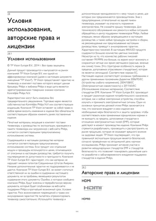 28 
Условия 
использования, 
авторские права и 
лицензии 
28.1 
Условия использования 
© TP Vision Europe B.V., 2014 г. Все права защищены. 
Данный продукт производится и выпускается на рынок 
компанией TP Vision Europe B.V. или одной из 
аффилированных компаний (далее в настоящем документе 
именуемые "TP Vision"). TP Vision предоставляет гарантию на 
телевизор, в комплект поставки которого входит данная 
брошюра. Philips и эмблема Philips в виде щита являются 
зарегистрированными товарными знаками компании 
Koninklijke Philips N.V. 
Характеристики могут быть изменены без 
предварительного уведомления. Торговые марки являются 
собственностью Koninklijke Philips N.V или соответствующих 
владельцев. Компания TP Vision оставляет за собой право в 
любое время вносить изменения в изделие без обязательств 
соответствующим образом изменять ранее поставленные 
изделия. 
Печатные материалы, входящие в комплект поставки 
телевизора, и руководство по эксплуатации, хранящееся в 
памяти телевизора или загруженное с веб-сайта Philips, 
считаются соответствующими предполагаемому 
использованию системы. 
Содержащийся в настоящем руководстве материал 
считается соответствующим предполагаемому 
использованию системы. Если продукт или отдельные 
модули и процедуры используются в целях, отличающихся 
от описанных в настоящем руководстве, требуется получить 
подтверждение их допустимости и пригодности. Компания 
TP Vision Europe B.V. гарантирует, что сам материал не 
нарушает никаких патентов Соединенных Штатов Америки. 
Никакие дополнительные гарантии не подразумеваются и не 
даются. Компания TP Vision Europe B.V. не может считаться 
ответственной ни за ошибки в содержании настоящего 
документа, ни за проблемы, являющиеся результатом 
содержания этого документа. Ошибки, о которых сообщено 
компании Philips, будут внесены в переработанную версию 
документа, который будет опубликован на веб-сайте 
поддержки Philips в кратчайший возможный срок. Условия 
гарантии. Риск возникновения повреждений и травм или 
аннулирования гарантии! Не пытайтесь отремонтировать 
телевизор самостоятельно. Используйте телевизор и 
дополнительные принадлежности к нему только в целях, для 
которых они предназначаются производителем. Знак с 
предупреждения, отпечатанный на задней панели 
телевизора, указывает на опасность поражения 
электричеством. Не снимайте крышку телевизора. Для 
технического обслуживания или ремонта в любых ситуациях 
обращайтесь в центр поддержки телевизоров Philips. Любые 
операции, явным образом запрещающиеся в настоящем 
руководстве, а также любые процедуры настройки и сборки, 
не рекомендуемые или предписываемые настоящим 
руководством, приведут к аннулированию гарантии. 
Характеристики пикселей. В настоящем ЖК/LED продукте 
содержится большое количество цветных пикселей. 
Несмотря на то, что количество рабочих пикселей 
составляет 99,999% или больше, на экране могут возникать и 
сохраняться четные или яркие светящиеся (красные, зеленые 
или синие) точки. Это структурная особенность экрана (в 
пределах, допускаемых отраслевыми стандартами), которая 
не является неполадкой. Соответствие нормам ЕС. 
Настоящее изделие соответствует основным требованиям и 
другим применимым положениям Директив 2006/95/EC 
(Устройства слабого напряжения), 2004/108/EC 
(Электромагнитная совместимость) и 2011/65/ЕС 
(Использование опасных материалов). Соответствие 
стандартам EMF. Компания TP Vision Europe B.V. производит 
и продает различные изделия потребительского назначения, 
которые, как и любые электронные устройства, способны 
излучать и принимать электромагнитные сигналы. Один из 
основных принципов деловой этики Philips заключается в 
том, что компания внедряет в свои изделия все 
необходимые меры безопасности и защиты здоровья, чтобы 
соответствовать всем применимым юридическим нормам и 
не выходить за пределы, допускаемые стандартам в 
отношении электромагнитных полей (EMF), которые 
действуют в момент производства изделия. Компания Philips 
стремится разрабатывать, производить и распространять на 
рынке продукцию, которая не оказывает вредного влияния 
на здоровье людей. TP Vision подтверждает, что при 
правильной эксплуатации продукция является безопасной, 
согласно проведенным на сегодняшний день научным 
исследованиям. Philips принимает активное участие в 
развитии международных стандартов EMF и стандартов 
безопасности, что позволяет планировать дальнейшие шаги 
по разработке и заблаговременного внедрения поддержки 
стандартов в изделия Philips. 
28.2 
Авторские права и лицензии 
HDMI 
HDMI® 
111 
 