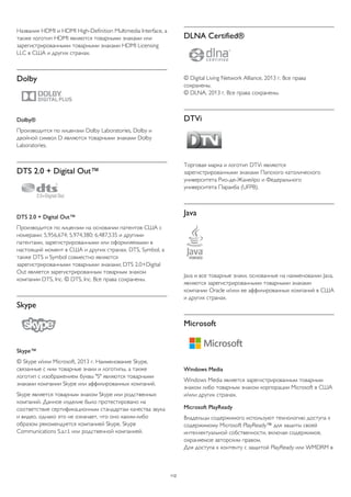 Названия HDMI и HDMI High-Definition Multimedia Interface, а 
также логотип HDMI являются товарными знаками или 
зарегистрированными товарными знаками HDMI Licensing 
LLC в США и других странах. 
Dolby 
Dolby® 
Производится по лицензии Dolby Laboratories, Dolby и 
двойной символ D являются товарными знаками Dolby 
Laboratories. 
DTS 2.0 + Digital Out™ 
DTS 2.0 + Digital Out™ 
Производится по лицензии на основании патентов США с 
номерами: 5,956,674; 5,974,380; 6,487,535 и другими 
патентами, зарегистрированными или оформляемыми в 
настоящий момент в США и других странах. DTS, Symbol, а 
также DTS и Symbol совместно являются 
зарегистрированными товарными знаками; DTS 2.0+Digital 
Out является зарегистрированным товарным знаком 
компании DTS, Inc. © DTS, Inc. Все права сохранены. 
Skype 
Skype™ 
© Skype и/или Microsoft, 2013 г. Наименование Skype, 
связанные с ним товарные знаки и логотипы, а также 
логотип с изображением буквы "S" являются товарными 
знаками компании Skype или аффилированных компаний. 
Skype является товарным знаком Skype или родственных 
компаний. Данное изделие было протестировано на 
соответствие сертификационным стандартам качества звука 
и видео, однако это не означает, что оно каким-либо 
образом рекомендуется компанией Skype, Skype 
Communications S.a.r.l. или родственной компанией. 
DLNA Certified® 
© Digital Living Network Alliance, 2013 г. Все права 
сохранены. 
© DLNA, 2013 г. Все права сохранены. 
DTVi 
Торговая марка и логотип DTVi являются 
зарегистрированными знаками Папского католического 
университета Рио-де-Жанейро и Федерального 
университета Параиба (UFPB). 
Java 
Java и все товарные знаки, основанные на наименовании Java, 
являются зарегистрированными товарными знаками 
компании Oracle и/или ее аффилированных компаний в США 
и других странах. 
Microsoft 
Windows Media 
Windows Media является зарегистрированным товарным 
знаком либо товарным знаком корпорации Microsoft в США 
и/или других странах. 
Microsoft PlayReady 
Владельцы содержимого используют технологию доступа к 
содержимому Microsoft PlayReady™ для защиты своей 
интеллектуальной собственности, включая содержимое, 
охраняемое авторским правом. 
Для доступа к контенту с защитой PlayReady или WMDRM в 
112 
 