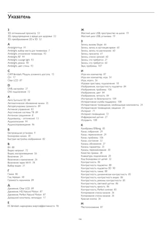 Указатель 
3 
3D, оптимальный просмотр 53 
3D, предупреждение о вреде для здоровья 53 
3D, преобразование 2D в 3D 52 
A 
Ambilight+hue 91 
Ambilight, выбор места для телевизора 7 
Ambilight, отключение телевизора 93 
Ambilight, ISF 94 
Ambilight, Lounge light 93 
Ambilight, режим 90 
Ambilight, цвет стены 93 
C 
CAM &mdash; Модуль условного доступа. 15 
CI+ 17 
Clear LCD 87 
D 
DVB, настройки 37 
DVI, подключение 12 
А 
Авто Surround 3D 88 
Автоматическое обновление канала 35 
Авторегулировка громкости 89 
Активное управление 83 
Акустические системы ТВ 89 
Антенное соединение 8 
Аудиовыход – оптический 13 
Аудиоописание 94 
Аудиосопровождение 96 
Б 
Беспроводная установка 9 
Блокировка канала 30 
Быстрая настройка изображения 82 
В 
ВЧ 88 
Видео напрокат 72 
Видео, воспроизведение 56 
Включение 24 
Включение и выключение 26 
Включение через Wi-Fi 78 
Выбор видео 31 
Г 
Гамма 86 
Гид передач 48 
Громкость наушников 89 
Д 
Движение, Clear LCD 89 
Движение, HD Natural Motion 87 
Движение, Perfect Natural Motion 87 
Домашний кинотеатр, неполадки 17 
Е 
ЕС &mdash; маркировка энергоэффективности 96 
Ж 
Жесткий диск USB, пространство на диске 19 
Жесткий диск USB, установка 19 
З 
Запись, вызовы Skype 66 
Запись, запись в настоящее время 60 
Запись, запись по расписанию 60 
Запись, просмотр 61 
Запись, список записей 60 
Запись, что требуется 21 
Запись, что требуется 60 
Звук, проблемы 107 
И 
Игра или компьютер 87 
Игра или компьютер, игра 54 
Игра, играть 56 
Игровая приставка, подключение 18 
Изображение, контрастность подсветки 84 
Изображение, проблемы 106 
Изображение, цвет 84 
Изображение, четкость 84 
Инструкции по безопасности 109 
Интерактивная служба поддержки 108 
Интерактивное телевидение, необходимые компоненты 34 
Интерактивное телевидение, сведения 34 
Интернет 71 
Интернет-телевидение 72 
Инфракрасный датчик 27 
Исправить 108 
К 
Калибровка ISF&reg; 85 
Канал, избранное 29 
Канал, переключение 29 
Канал, проблемы 106 
Канал, состояние 33 
Каналы, обновление 37 
Каналы, параметры 35 
Каналы, переименование 30 
Качество приема 38 
Клавиатура, подключение 20 
Код блокировки от детей 32 
Контрастность 86 
Контрастность подсветки 88 
Контрастность подсветки 3D 90 
Контрастность, гамма 88 
Контрастность, динамическая контрастность 85 
Контрастность, контрастность видео 86 
Контрастность, режимы контрастности 85 
Контрастность, световой датчик 86 
Контрастность, яркость 86 
Контрастность, Perfect contrast 85 
Копирование списка каналов 36 
Копирование списка каналов 36 
Красная кнопка 36 
М 
Местоположение 87 
114 
 