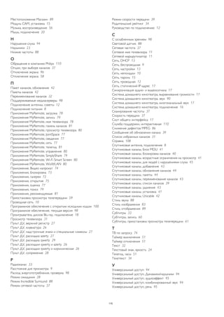 Местоположение Магазин 89 
Модуль CAM, установка 15 
Музыка, воспроизведение 56 
Мышь, подключение 20 
Н 
Нарушения слуха 94 
Наушники 23 
Низкие частоты 88 
О 
Обращение в компанию Philips 110 
Опции, при выборе каналов 37 
Отключение экрана 96 
Отключение экрана 58 
П 
Пакет каналов, обновление 42 
Пакеты каналов 42 
Переименование каналов 32 
Поддерживаемые медиасерверы 98 
Подключение антенны, советы 12 
Подключение питания 8 
Приложение MyRemote, загрузка 78 
Приложение MyRemote, запись 79 
Приложение MyRemote, имя телевизора 78 
Приложение MyRemote, панель каналов 81 
Приложение MyRemote, просмотр телевизора 80 
Приложение MyRemote, JointSpace 77 
Приложение MyRemote, сведения 77 
Приложение MyRemote, сеть 77 
Приложение MyRemote, телегид 81 
Приложение MyRemote, управление 80 
Приложение MyRemote, SimplyShare 79 
Приложение MyRemote, Wi-Fi Smart Screen 80 
Приложение MyRemote, WoWLAN 80 
Приложение, Видео напрокат 74 
Приложения, блокировка 73 
Приложения, галерея 72 
Приложения, открытие 75 
Приложения, оценка 77 
Приложения, поиск 79 
Приложения, рекомендуемые 81 
Приостановка просмотра телепередачи 59 
Проводная сеть 10 
Программное обеспечение с открытым исходным кодом 100 
Программное обеспечение, текущая версия 98 
Проигрыватель дисков Blu-ray, подключение 18 
Просмотр телевизора 31 
Пульт ДУ, верхний регистр 27 
Пульт ДУ, клавиатура 26 
Пульт ДУ, надстрочные знаки и специальные символы 27 
Пульт ДУ, раскладка azerty 27 
Пульт ДУ, раскладка qwerty 29 
Пульт ДУ, раскладки qwerty и azerty 26 
Пульт ДУ, раскладки qwerty и кириллическая 26 
Пульт ДУ, сопряжение 28 
Р 
Радиоканал 33 
Расстояние для просмотра 9 
Расход энергопотребления, проверка 98 
Режим ожидания 28 
Режим Incredible Surround 88 
Режим сетевой частоты 37 
Режим скорости передачи 39 
Родительский рейтинг 34 
Руководство по подключению 12 
С 
С ослабленным зрением 98 
Световой датчик 88 
Сетевая частота 37 
Сетевое имя телевизора 11 
Сетевой маршрутизатор 11 
Сеть, DHCP 13 
Сеть, беспроводная 9 
Сеть, настройки 13 
Сеть, неполадки 10 
Сеть, пароль 15 
Сеть, проводная 12 
Сеть, статический IP-адрес 17 
Синхронизация аудио- и видеосигнала 17 
Система домашнего кинотеатра, выравнивание громкости 17 
Система домашнего кинотеатра, звук 90 
Система домашнего кинотеатра, многоканальный звук 17 
Система домашнего кинотеатра, подключение 16 
Сканирование частоты 37 
Скорость передачи 37 
Слот общего интерфейса 17 
Служба поддержки, интерактивная 110 
Снижение дефектов MPEG 86 
Сообщение об обновлении канала 39 
Список избранных каналов 31 
Справка 108 
Спутниковая антенна, подключение 8 
Спутниковые каналы, блок MDU 41 
Спутниковые каналы, блокировка каналов 40 
Спутниковые каналы, возрастные ограничения на просмотр 41 
Спутниковые каналы, для людей с нарушениями слуха 45 
Спутниковые каналы, добавление 43 
Спутниковые каналы, обновление каналов 44 
Спутниковые каналы, пакеты 44 
Спутниковые каналы, переименование каналов 43 
Спутниковые каналы, список каналов 39 
Спутниковые каналы, удаление 43 
Спутниковые каналы, установка 41 
Спутниковые каналы, Unicable 42 
Стиль звука 88 
Стиль изображения 83 
Стиль отображения 89 
Субтитры 33 
Субтитры, запись 60 
Субтитры, приостановка просмотра телепередачи 61 
Т 
ТВ по запросу 74 
Таймер выключения 51 
Таймер отключения 51 
Текст 32 
Текстовый знак, яркость 24 
Телегид, часы 51 
Телетекст 34 
У 
Универсальный доступ 94 
Универсальный доступ, Динамики/наушники 94 
Универсальный доступ, аудиоэффект 95 
Универсальный доступ, комбинированный звук 94 
Универсальный доступ, речь 95 
115 
 