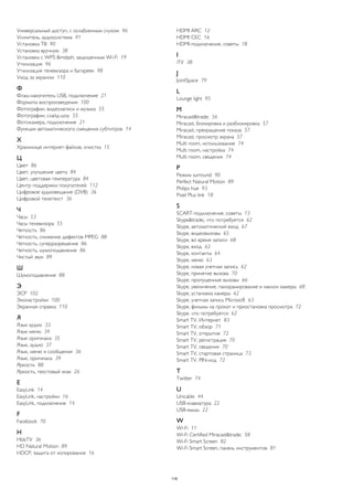 Универсальный доступ, с ослабленным слухом 96 
Усилитель, аудиосистема 91 
Установка ТВ 90 
Установка вручную 38 
Установка с WPS &mdash; защищенным Wi-Fi 19 
Утилизация 96 
Утилизация телевизора и батареек 98 
Уход за экраном 110 
Ф 
Флэш-накопитель USB, подключение 21 
Форматы воспроизведения 100 
Фотографии, видеозаписи и музыка 55 
Фотографии, слайд-шоу 55 
Фотокамера, подключение 21 
Функция автоматического смещения субтитров 14 
Х 
Хранилище интернет-файлов, очистка 15 
Ц 
Цвет 86 
Цвет, улучшение цвета 84 
Цвет, цветовая температура 84 
Центр поддержки покупателей 112 
Цифровое аудиовещание (DVB) 36 
Цифровой телетекст 36 
Ч 
Часы 53 
Часы телевизора 55 
Четкость 86 
Четкость, снижение дефектов MPEG 88 
Четкость, суперразрешение 86 
Четкость, шумоподавление 86 
Чистый звук 89 
Ш 
Шумоподавление 88 
Э 
ЭСР 102 
Эконастройки 100 
Экранная справка 110 
Я 
Язык аудио 33 
Язык меню 34 
Язык оригинала 35 
Язык, аудио 37 
Язык, меню и сообщения 36 
Язык, оригинала 39 
Яркость 88 
Яркость, текстовый знак 26 
E 
EasyLink 14 
EasyLink, настройки 16 
EasyLink, подключение 14 
F 
Facebook 70 
H 
HbbTV 36 
HD Natural Motion 89 
HDCP, защита от копирования 16 
HDMI ARC 12 
HDMI CEC 16 
HDMI-подключение, советы 18 
I 
iTV 38 
J 
JointSpace 79 
L 
Lounge light 95 
M 
Miracast&trade; 56 
Miracast, блокировка и разблокировка 57 
Miracast, прекращение показа 57 
Miracast, просмотр экрана 57 
Multi room, использование 74 
Multi room, настройка 74 
Multi room, сведения 74 
P 
Peжим surround 90 
Perfect Natural Motion 89 
Philips hue 93 
Pixel Plus link 18 
S 
SCART-подключение, советы 13 
Skype&trade;, что потребуется 62 
Skype, автоматический вход 67 
Skype, видеовызовы 65 
Skype, во время записи 68 
Skype, вход 62 
Skype, контакты 64 
Skype, меню 63 
Skype, новая учетная запись 62 
Skype, принятие вызова 70 
Skype, пропущенные вызовы 66 
Skype, увеличение, панорамирование и наклон камеры 68 
Skype, установка камеры 62 
Skype, учетная запись Microsoft 63 
Skype, фильмы на прокат и приостановка просмотра 72 
Skype, что потребуется 62 
Smart TV, Интернет 83 
Smart TV, обзор 71 
Smart TV, открытие 72 
Smart TV, регистрация 70 
Smart TV, сведения 70 
Smart TV, стартовая страница 73 
Smart TV, PIN-код 72 
T 
Twitter 74 
U 
Unicable 44 
USB-клавиатура 22 
USB-мышь 22 
W 
Wi-Fi 11 
Wi-Fi Certified Miracast&trade; 58 
Wi-Fi Smart Screen 82 
Wi-Fi Smart Screen, панель инструментов 81 
116 
 