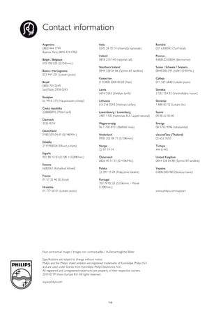 Contact information 
Argentina 
0800 444 7749 
Buenos Aires 0810 444 7782 
België / Belgique 
070 700 035 (0,15€/min.) 
Bosna i Hercegovina 
033 941 251 (Lokalni poziv) 
Brazil 
0800 701 0245 
Sao Paulo 2938 0245 
Бълария 
02 4916 273 (Национален номер) 
Česká republika 
228880895 (Místní tarif) 
Danmark 
3525 8314 
Deutchland 
0180 501 04 69 (0,14€/Min.) 
Ελλάδα 
2111983028 (Εθνική κλήση) 
España 
902 88 10 83 (0,10€ + 0,08€/min.) 
Estonia 
6683061 (Kohalikud kõned) 
France 
01 57 32 40 50 (local) 
Hrvatska 
01 777 66 01 (Lokalni poziv) 
Italia 
0245 28 70 14 (chiamata nazionale) 
Ireland 
0818 210 140 (national call) 
Northern Ireland 
0844 338 04 88 (5p/min BT landline) 
Kaзaкcтaн 
8 10 800 2000 00 04 (free) 
Latvia 
6616 3263 (Vietējais tarifs) 
Lithuania 
8 5 214 0293 (Vietinais tarifais) 
Luxembourg / Luxemburg 
2487 1100 (Nationale Ruf / appel national) 
Magyarország 
06 1 700 8151 (Belföldi hívás) 
Nederland 
0900 202 08 71 (0,10€/min.) 
Norge 
22 97 19 14 
Österreich 
0820 40 11 33 (0,145€/Min.) 
Polska 
22 397 15 04 (Połączenie lokalne) 
Portugal 
707 78 02 25 (0,12€/min. - Móvel 
0,30€/min.) 
Romānä 
031 6300042 (Tarif local) 
Россия 
8-800-22 00004 (бесплатно) 
Suisse / Schweiz / Svizzera 
0848 000 291 (0,081 CHF/Min.) 
Србија 
011 321 6840 (Lokalni poziv) 
Slovakia 
2 332 154 93 (Vnútroštátny hovor) 
Slovenija 
1 888 83 12 (Lokalni klic) 
Suomi 
09 88 62 50 40 
Sverige 
08 5792 9096 (lokalsamtal) 
ประเทศไทย (Thailand) 
02 652 7650 
Türkiye 
444 8 445 
United Kingdom 
0844 338 04 88 (5p/min BT landline) 
Україна 
0-800-500-480 (безкоштовно) 
www.philips.com/support 
Non-contractual images / Images non contractuelles / Außervertragliche Bilder 
Specifications are subject to change without notice. 
Philips and the Philips’ shield emblem are registered trademarks of Koninklijke Philips N.V. 
and are used under license from Koninklijke Philips Electronics N.V. 
All registered and unregistered trademarks are property of their respective owners. 
2014 © TP Vision Europe B.V. All rights reserved. 
www.philips.com 
Powered by TCPDF (www.tcpdf.org) 
118 
