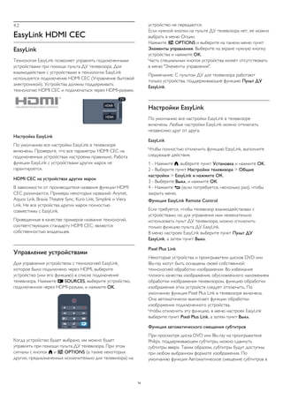 4.2 
EasyLink HDMI CEC 
EasyLink 
Технология EasyLink позволяет управлять подключенными 
устройствами при помощи пульта ДУ телевизора. Для 
взаимодействия с устройствами в технологии EasyLink 
используется подключение HDMI CEC (Управление бытовой 
электроникой). Устройства должны поддерживать 
технологию HDMI CEC и подключаться через HDMI-разъем. 
Настройка EasyLink 
По умолчанию все настройки EasyLink в телевизоре 
включены. Проверьте, что все параметры HDMI CEC на 
подключенных устройствах настроены правильно. Работа 
функции EasyLink с устройствами других марок не 
гарантируется. 
HDMI CEC на устройствах других марок 
В зависимости от производителя названия функции HDMI 
CEC различаются. Примеры некоторых названий: Anynet, 
Aquos Link, Bravia Theatre Sync, Kuro Link, Simplink и Viera 
Link. Не все устройства других марок полностью 
совместимы с EasyLink. 
Приведенные в качестве примеров названия технологий, 
соответствующих стандарту HDMI CEC, являются 
собственностью владельцев. 
Управление устройствами 
Для управления устройством с технологией EasyLink, 
которое было подключено через HDMI, выберите 
устройство (или его функцию) в списке подключений 
телевизора. Нажмите  SOURCES, выберите устройство, 
подключенное через HDMI-разъем, и нажмите OK. 
Когда устройство будет выбрано, им можно будет 
управлять при помощи пульта ДУ телевизора. При этом 
сигналы с кнопок  и  OPTIONS (а также некоторых 
других, предназначенных исключительно для телевизора) на 
устройство не передаются. 
Если нужной кнопки на пульте ДУ телевизора нет, ее можно 
выбрать в меню Опции. 
Нажмите  OPTIONS и выберите на панели меню пункт 
Элементы управления. Выберите на экране нужную кнопку 
устройства и нажмите OK. 
Часть специальных кнопок устройства может отсутствовать 
в меню "Элементы управления". 
Примечание. С пультом ДУ для телевизора работают 
только устройства, поддерживающие функцию Пульт ДУ 
EasyLink. 
Настройки EasyLink 
По умолчанию все настройки EasyLink в телевизоре 
включены. Любые настройки EasyLink можно отключать 
независимо друг от друга. 
EasyLink 
Чтобы полностью отключить функцию EasyLink, выполните 
следующие действия. 
1 - Нажмите , выберите пункт Установка и нажмите OK. 
2 - Выберите пункт Настройки телевизора > Общие 
настройки > EasyLink и нажмите ОК. 
3 - Выберите Выкл. и нажмите ОК. 
4 - Нажмите  (если потребуется, несколько раз), чтобы 
закрыть меню. 
Функция EasyLink Remote Control 
Если требуется, чтобы телевизор взаимодействовал с 
устройствами, но для управления ими нежелательно 
использовать пульт ДУ телевизора, можно отключить 
только функцию пульта ДУ EasyLink. 
В меню настроек EasyLink выберите пункт Пульт ДУ 
EasyLink, а затем пункт Выкл. 
Pixel Plus Link 
Некоторые устройства и проигрыватели дисков DVD или 
Blu-ray могут быть оснащены своей собственной 
технологией обработки изображения. Во избежание 
плохого качества изображения, обусловленного наложением 
обработки изображения телевизором, функцию обработки 
изображения этих устройств следует отключить. По 
умолчанию функция Pixel Plus Link в телевизоре включена. 
Она автоматически выключает функции обработки 
изображения подключенного устройства. 
Чтобы отключить эту функцию, в меню настроек EasyLink 
выберите пункт Pixel Plus Link, а затем пункт Выкл. 
Функция автоматического смещения субтитров 
При просмотре диска DVD или Blu-ray на проигрывателе 
Philips, поддерживающем субтитры, можно сдвинуть 
субтитры вверх. Таким образом, субтитры будут доступны 
при любом выбранном формате изображения. По 
умолчанию функция Автоматическое смещение субтитров в 
14 
 