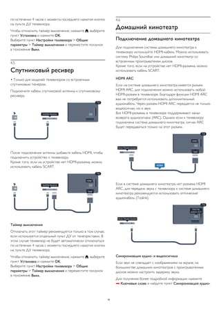 по истечении 4 часов с момента последнего нажатия кнопки 
на пульте ДУ телевизора. 
Чтобы отключить таймер выключения, нажмите , выберите 
пункт Установка и нажмите OK. 
Выберите пункт Настройки телевизора > Общие 
параметры > Таймер выключения и переместите ползунок 
в положение Выкл. 
4.5 
Спутниковый ресивер 
• Только для моделей телевизоров со встроенным 
спутниковым тюнером. 
Подключите кабель спутниковой антенны к спутниковому 
ресиверу. 
После подключения антенны добавьте кабель HDMI, чтобы 
подключить устройство к телевизору. 
Кроме того, если на устройстве нет HDMI-разъема, можно 
использовать кабель SCART. 
Таймер выключения 
Отключать этот таймер рекомендуется только в том случае, 
если используется отдельный пульт ДУ от телеприставки. В 
этом случае телевизор не будет автоматически отключаться 
по истечении 4 часов с момента последнего нажатия кнопки 
на пульте ДУ телевизора. 
Чтобы отключить таймер выключения, нажмите , выберите 
пункт Установка и нажмите OK. 
Выберите пункт Настройки телевизора > Общие 
параметры > Таймер выключения и переместите ползунок 
в положение Выкл. 
4.6 
Домашний кинотеатр 
Подключение домашнего кинотеатра 
Для подключения системы домашнего кинотеатра к 
телевизору используйте HDMI-кабель. Можно использовать 
систему Philips Soundbar или домашний кинотеатр со 
встроенным проигрывателем дисков. 
Кроме того, если на устройстве нет HDMI-разъема, можно 
использовать кабель SCART. 
HDMI ARC 
Если на системе домашнего кинотеатра имеется разъем 
HDMI ARC, для подключения можно использовать любой 
HDMI-разъем в телевизоре. Благодаря функции HDMI ARC 
вам не потребуется использовать дополнительный 
аудиокабель. Через разъем HDMI ARC передается не только 
видеосигнал, но и звук. 
Все HDMI-разъемы в телевизоре поддерживают канал 
возврата аудиосигнала (ARC). Однако если к телевизору 
подключена система домашнего кинотеатра, сигнал ARC 
будет передаваться только на этот разъем. 
Если в системе домашнего кинотеатра нет разъема HDMI 
ARC, для передачи звука с телевизора к системе домашнего 
кинотеатра рекомендуется использовать оптический 
аудиокабель (Toslink). 
Синхронизация аудио- и видеосигнала 
Если звук не совпадает с изображением на экране, на 
большинстве домашних кинотеатров с проигрывателями 
дисков можно настроить задержку звука. 
Для получения более подробной информации нажмите 
 Ключевые слова и найдите пункт Синхронизация аудио- 
16 
 