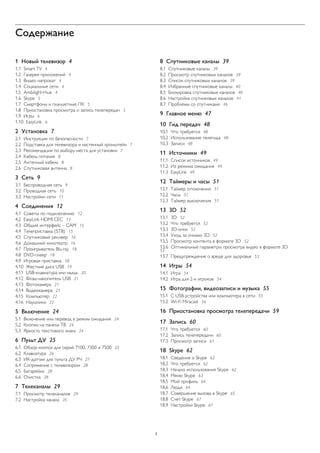 Содержание 
1 Новый телевизор 4 
1.1 Smart TV 4 
1.2 Галерея приложений 4 
1.3 Видео напрокат 4 
1.4 Социальные сети 4 
1.5 Ambilight+hue 4 
1.6 Skype 5 
1.7 Смартфоны и планшетные ПК 5 
1.8 Приостановка просмотра и запись телепередач 5 
1.9 Игры 6 
1.10 EasyLink 6 
2 Установка 7 
2.1 Инструкции по безопасности 7 
2.2 Подставка для телевизора и настенный кронштейн 7 
2.3 Рекомендации по выбору места для установки 7 
2.4 Кабель питания 8 
2.5 Антенный кабель 8 
2.6 Спутниковая антенна 8 
3 Сеть 9 
3.1 Беспроводная сеть 9 
3.2 Проводная сеть 10 
3.3 Настройки сети 11 
4 Соединения 12 
4.1 Советы по подключению 12 
4.2 EasyLink HDMI CEC 13 
4.3 Общий интерфейс – CAM 15 
4.4 Телеприставка (STB) 15 
4.5 Спутниковый ресивер 16 
4.6 Домашний кинотеатр 16 
4.7 Проигрыватель Blu-ray 18 
4.8 DVD-плеер 18 
4.9 Игровая приставка 18 
4.10 Жесткий диск USB 19 
4.11 USB-клавиатура или мышь 20 
4.12 Флэш-накопитель USB 21 
4.13 Фотокамера 21 
4.14 Видеокамера 21 
4.15 Компьютер 22 
4.16 Наушники 22 
5 Включение 24 
5.1 Включение или перевод в режим ожидания 24 
5.2 Кнопки на панели ТВ 24 
5.3 Яркость текстового знака 24 
6 Пульт ДУ 25 
6.1 Обзор кнопок для серий 7100, 7300 и 7500 25 
6.2 Клавиатура 26 
6.3 ИК-датчик для пульта ДУ РЧ 27 
6.4 Сопряжение с телевизором 28 
6.5 Батарейки 28 
6.6 Очистка 28 
7 Телеканалы 29 
7.1 Просмотр телеканалов 29 
7.2 Настройка канала 35 
8 Спутниковые каналы 39 
8.1 Спутниковые каналы 39 
8.2 Просмотр спутниковых каналов 39 
8.3 Список спутниковых каналов 39 
8.4 Избранные спутниковые каналы 40 
8.5 Блокировка спутниковых каналов 40 
8.6 Настройка спутниковых каналов 41 
8.7 Проблемы со спутниками 46 
9 Главное меню 47 
10 Гид передач 48 
10.1 Что требуется 48 
10.2 Использование телегида 48 
10.3 Записи 48 
11 Источники 49 
11.1 Список источников 49 
11.2 Из режима ожидания 49 
11.3 EasyLink 49 
12 Таймеры и часы 51 
12.1 Таймер отключения 51 
12.2 Часы 51 
12.3 Таймер выключения 51 
13 3D 52 
13.1 3D 52 
13.2 Что требуется 52 
13.3 3D-очки 52 
13.4 Уход за очками 3D 52 
13.5 Просмотр контента в формате 3D 52 
13.6 Оптимальные параметры просмотра видео в формате 3D 53 
13.7 Предупреждение о вреде для здоровья 53 
14 Игры 54 
14.1 Игра 54 
14.2 Игра для 2-х игроков 54 
15 Фотографии, видеозаписи и музыка 55 
15.1 С USB-устройства или компьютера в сети 55 
15.2 Wi-Fi Miracast 56 
16 Приостановка просмотра телепередачи 59 
17 Запись 60 
17.1 Что требуется 60 
17.2 Запись телепередачи 60 
17.3 Просмотр записи 61 
18 Skype 62 
18.1 Сведения о Skype 62 
18.2 Что требуется 62 
18.3 Начало использования Skype 62 
18.4 Меню Skype 63 
18.5 Мой профиль 64 
18.6 Люди 64 
18.7 Совершение вызова в Skype 65 
18.8 Счет Skype 67 
18.9 Настройки Skype 67 
2 
 