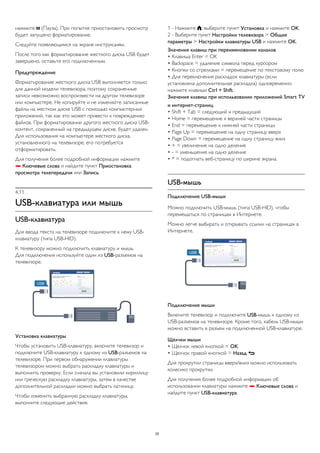 нажмите  (Пауза). При попытке приостановить просмотр 
будет запущено форматирование. 
Следуйте появляющимся на экране инструкциям. 
После того как форматирование жесткого диска USB будет 
завершено, оставьте его подключенным. 
Предупреждение 
Форматирование жесткого диска USB выполняется только 
для данной модели телевизора, поэтому сохраненные 
записи невозможно воспроизвести на другом телевизоре 
или компьютере. Не копируйте и не изменяйте записанные 
файлы на жестком диске USB с помощью компьютерных 
приложений, так как это может привести к повреждению 
файлов. При форматировании другого жесткого диска USB- 
контент, сохраненный на предыдущем диске, будет удален. 
Для использования на компьютере жесткого диска, 
установленного на телевизоре, его потребуется 
отформатировать. 
Для получения более подробной информации нажмите 
 Ключевые слова и найдите пункт Приостановка 
просмотра телепередачи или Запись. 
4.11 
USB-клавиатура или мышь 
USB-клавиатура 
Для ввода текста на телевизоре подключите к нему USB- 
клавиатуру (типа USB-HID). 
К телевизору можно подключить клавиатуру и мышь. 
Для подключения используйте один из USB-разъемов на 
телевизоре. 
Установка клавиатуры 
Чтобы установить USB-клавиатуру, включите телевизор и 
подключите USB-клавиатуру к одному из USB-разъемов на 
телевизоре. При первом обнаружении клавиатуры 
телевизором можно выбрать раскладку клавиатуры и 
выполнить проверку. Если сначала вы установили кириллицу 
или греческую раскладку клавиатуры, затем в качестве 
дополнительной раскладки можно выбрать латиницу. 
Чтобы изменить выбранную раскладку клавиатуры, 
выполните следующие действия. 
1 - Нажмите , выберите пункт Установка и нажмите OK. 
2 - Выберите пункт Настройки телевизора > Общие 
параметры > Настройки клавиатуры USB и нажмите OK. 
Значения клавиш при переименовании каналов 
• Клавиша Enter = OK 
• Backspace = удаление символа перед курсором 
• Кнопки со стрелками = перемещение по текстовому полю 
• Для переключения раскладок клавиатуры (если 
установлена дополнительная раскладка) одновременно 
нажмите клавиши Ctrl + Shift. 
Значения клавиш при использовании приложений Smart TV 
и интернет-страниц 
• Shift + Tab = следующий и предыдущий 
• Home = перемещение к верхней части страницы 
• End = перемещение к нижней части страницы 
• Page Up = перемещение на одну страницу вверх 
• Page Down = перемещение на одну страницу вниз 
• + = увеличение на одно деление 
• - = уменьшение на одно деление 
• * = подогнать веб-страницу по ширине экрана. 
USB-мышь 
Подключение USB-мыши 
Можно подключить USB-мышь (типа USB-HID), чтобы 
перемещаться по страницам в Интернете. 
Можно легче выбирать и открывать ссылки на страницах в 
Интернете. 
Подключение мыши 
Включите телевизор и подключите USB-мышь к одному из 
USB-разъемов на телевизоре. Кроме того, кабель USB-мыши 
можно вставить в разъем на подключенной USB-клавиатуре. 
Щелчки мыши 
• Щелчок левой кнопкой = OK 
• Щелчок правой кнопкой = Назад  
Для прокрутки страницы вверх/вниз можно использовать 
колесико прокрутки. 
Для получения более подробной информации об 
использовании клавиатуры нажмите  Ключевые слова и 
найдите пункт USB-клавиатура. 
20 
 