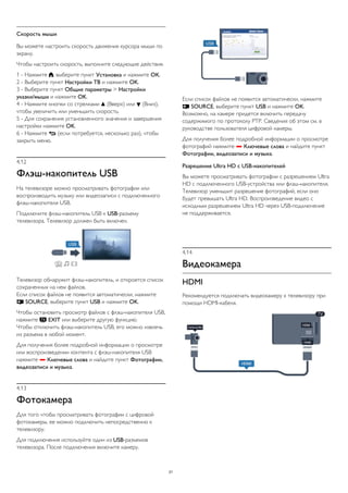 Скорость мыши 
Вы можете настроить скорость движения курсора мыши по 
экрану. 
Чтобы настроить скорость, выполните следующие действия. 
1 - Нажмите , выберите пункт Установка и нажмите OK. 
2 - Выберите пункт Настройки ТВ и нажмите OK. 
3 - Выберите пункт Общие параметры > Настройки 
указки/мыши и нажмите OK. 
4 - Нажмите кнопки со стрелками  (Вверх) или  (Вниз), 
чтобы увеличить или уменьшить скорость. 
5 - Для сохранения установленного значения и завершения 
настройки нажмите OK. 
6 - Нажмите  (если потребуется, несколько раз), чтобы 
закрыть меню. 
4.12 
Флэш-накопитель USB 
На телевизоре можно просматривать фотографии или 
воспроизводить музыку или видеозаписи с подключенного 
флэш-накопителя USB. 
Подключите флэш-накопитель USB к USB-разъему 
телевизора. Телевизор должен быть включен. 
Телевизор обнаружит флэш-накопитель, и откроется список 
сохраненных на нем файлов. 
Если список файлов не появится автоматически, нажмите 
 SOURCE, выберите пункт USB и нажмите OK. 
Чтобы остановить просмотр файлов с флэш-накопителя USB, 
нажмите  EXIT или выберите другую функцию. 
Чтобы отключить флэш-накопитель USB, его можно извлечь 
из разъема в любой момент. 
Для получения более подробной информации о просмотре 
или воспроизведении контента с флэш-накопителя USB 
нажмите  Ключевые слова и найдите пункт Фотографии, 
видеозаписи и музыка. 
4.13 
Фотокамера 
Для того чтобы просматривать фотографии с цифровой 
фотокамеры, ее можно подключить непосредственно к 
телевизору. 
Для подключения используйте один из USB-разъемов 
телевизора. После подключения включите камеру. 
Если список файлов не появится автоматически, нажмите 
 SOURCE, выберите пункт USB и нажмите OK. 
Возможно, на камере придется включить передачу 
содержимого по протоколу PTP. Сведения об этом см. в 
руководстве пользователя цифровой камеры. 
Для получения более подробной информации о просмотре 
фотографий нажмите  Ключевые слова и найдите пункт 
Фотографии, видеозаписи и музыка. 
Разрешение Ultra HD с USB-накопителей 
Вы можете просматривать фотографии с разрешением Ultra 
HD с подключенного USB-устройства или флэш-накопителя. 
Телевизор уменьшит разрешение фотографий, если оно 
будет превышать Ultra HD. Воспроизведение видео с 
исходным разрешением Ultra HD через USB-подключение 
не поддерживается. 
4.14 
Видеокамера 
HDMI 
Рекомендуется подключать видеокамеру к телевизору при 
помощи HDMI-кабеля. 
21 
 