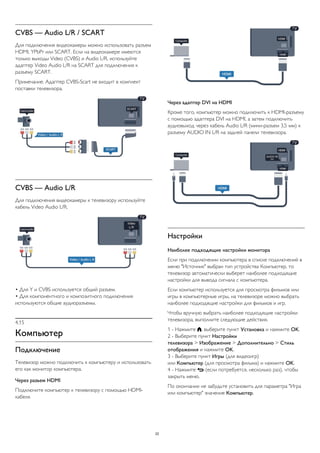 CVBS — Audio L/R / SCART 
Для подключения видеокамеры можно использовать разъем 
HDMI, YPbPr или SCART. Если на видеокамере имеются 
только выходы Video (CVBS) и Audio L/R, используйте 
адаптер Video Audio L/R на SCART для подключения к 
разъему SCART. 
Примечание. Адаптер CVBS-Scart не входит в комплект 
поставки телевизора. 
CVBS — Audio L/R 
Для подключения видеокамеры к телевизору используйте 
кабель Video Audio L/R. 
• Для Y и CVBS используется общий разъем. 
• Для компонентного и композитного подключения 
используются общие аудиоразъемы. 
4.15 
Компьютер 
Подключение 
Телевизор можно подключить к компьютеру и использовать 
его как монитор компьютера. 
Через разъем HDMI 
Подключите компьютер к телевизору с помощью HDMI- 
кабеля. 
Через адаптер DVI на HDMI 
Кроме того, компьютер можно подключить к HDMI-разъему 
с помощью адаптера DVI на HDMI, а затем подключить 
аудиовыход через кабель Audio L/R (мини-разъем 3,5 мм) к 
разъему AUDIO IN L/R на задней панели телевизора. 
Настройки 
Наиболее подходящие настройки монитора 
Если при подключении компьютера в списке подключений в 
меню "Источник" выбран тип устройства Компьютер, то 
телевизор автоматически выберет наиболее подходящие 
настройки для вывода сигнала с компьютера. 
Если компьютер используется для просмотра фильмов или 
игры в компьютерные игры, на телевизоре можно выбрать 
наиболее подходящие настройки для фильмов и игр. 
Чтобы вручную выбрать наиболее подходящие настройки 
телевизора, выполните следующие действия. 
1 - Нажмите , выберите пункт Установка и нажмите OK. 
2 - Выберите пункт Настройки 
телевизора > Изображение > Дополнительно > Стиль 
отображения и нажмите OK. 
3 - Выберите пункт Игры (для видеоигр) 
или Компьютер (для просмотра фильма) и нажмите OK. 
4 - Нажмите  (если потребуется, несколько раз), чтобы 
закрыть меню. 
По окончании не забудьте установить для параметра "Игра 
или компьютер" значение Компьютер. 
22 
 
