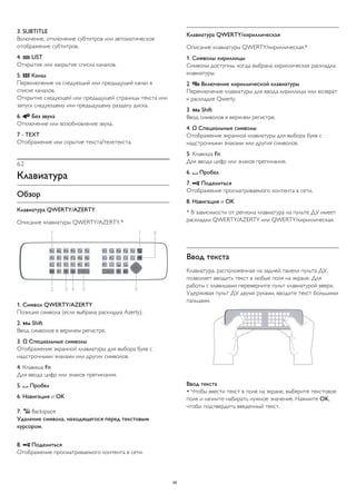 3. SUBTITLE 
Включение, отключение субтитров или автоматическое 
отображение субтитров. 
4.  LIST 
Открытие или закрытие списка каналов. 
5.  Канал 
Переключение на следующий или предыдущий канал в 
списке каналов. 
Открытие следующей или предыдущей страницы текста или 
запуск следующему или предыдущему разделу диска. 
6.  Без звука 
Отключение или возобновление звука. 
7 - TEXT 
Отображение или скрытие текста/телетекста. 
6.2 
Клавиатура 
Обзор 
Клавиатура QWERTY/AZERTY 
Описание клавиатуры QWERTY/AZERTY.* 
1. Символ QWERTY/AZERTY 
Позиция символа (если выбрана раскладка Azerty). 
2.  Shift 
Ввод символов в верхнем регистре. 
3. Ω Специальные символы 
Отображение экранной клавиатуры для выбора букв с 
надстрочными знаками или других символов. 
4. Клавиша Fn 
Для ввода цифр или знаков препинания. 
5.  Пробел 
6. Навигация и OK 
7.  Backspace 
Удаление символа, находящегося перед текстовым 
курсором. 
8.  Поделиться 
Отображение просматриваемого контента в сети. 
Клавиатура QWERTY/кириллическая 
Описание клавиатуры QWERTY/кириллическая.* 
1. Символы кириллицы 
Символы доступны, когда выбрана кириллическая раскладка 
клавиатуры. 
2.  Включение кириллической клавиатуры 
Переключение клавиатуры для ввода кириллицы или возврат 
к раскладке Qwerty. 
3.  Shift 
Ввод символов в верхнем регистре. 
4. Ω Специальные символы 
Отображение экранной клавиатуры для выбора букв с 
надстрочными знаками или других символов. 
5. Клавиша Fn 
Для ввода цифр или знаков препинания. 
6.  Пробел 
7.  Поделиться 
Отображение просматриваемого контента в сети. 
8. Навигация и OK 
* В зависимости от региона клавиатура на пульте ДУ имеет 
раскладки QWERTY/AZERTY или QWERTY/кириллическая. 
Ввод текста 
Клавиатура, расположенная на задней панели пульта ДУ, 
позволяет вводить текст в любые поля на экране. Для 
работы с клавишами переверните пульт клавиатурой вверх. 
Удерживая пульт ДУ двумя руками, вводите текст большими 
пальцами. 
Ввод текста 
• Чтобы ввести текст в поле на экране, выберите текстовое 
поле и начните набирать нужное значение. Нажмите OK, 
чтобы подтвердить введенный текст. 
26 
 
