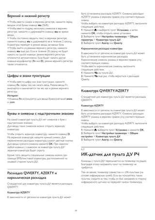 Верхний и нижний регистр 
• Чтобы ввести символ в верхнем регистре, нажмите перед 
вводом этой буквы клавишу  (Shift). 
• Чтобы ввести подряд несколько символов в верхнем 
регистре, нажмите и удерживайте клавишу  во время 
ввода. 
• Чтобы постоянно вводить текст в верхнем регистре, 
нажмите клавишу  и удерживайте ее в течение 2 секунд. 
Клавиатура перейдет в режим ввода заглавных букв. 
• Чтобы выйти из режима верхнего регистра, нажмите 
клавишу  еще раз. Если в течение 20 секунд не будет 
нажато ни одной клавиши, режим верхнего регистра 
отключится автоматически. Если будет нажата другая 
клавиша-модификатор (Fn или Ω), режим верхнего регистра 
также отключится. 
Цифры и знаки пунктуации 
• Чтобы ввести цифру или знак пунктуации, нажмите 
клавишу Fn, перед тем как начать ввод. Режим ввода Fn 
включается и выключается так же, как и режим верхнего 
регистра. 
Интернет 
• Клавиша Fn используется для ввода буквосочетаний www. 
и .com. 
Буквы и символы с надстрочными знаками 
На самой клавиатуре пульта ДУ нет символов и букв с 
надстрочными знаками. 
Для ввода таких символов можно открыть экранную 
клавиатуру. 
Чтобы открыть экранную клавиатуру, нажмите клавишу Ω. 
На экранной клавиатуре найдите нужный символ. Для 
переключения раскладки клавиатуры служат цветные кнопки. 
Для ввода нужного символа нажмите OK. При нажатии 
любой клавиши с символом на клавиатуре пульта ДУ 
экранная клавиатура будет скрыта. 
Кроме того, вводить специальные символы можно при 
помощи SMS/текстовой клавиатуры, расположенной на 
лицевой стороне пульта ДУ. 
Раскладка QWERTY, AZERTY и 
кириллическая раскладка 
Стандартной для клавиатуры пульта ДУ является раскладка 
QWERTY. 
Клавиатура AZERTY 
В зависимости от региона на клавиатуре пульта ДУ может 
быть установлена раскладка AZERTY. Символы раскладки 
AZERTY указаны в верхнем правом углу соответствующих 
клавиш. 
Чтобы выбрать на клавиатуре раскладку AZERTY, выполните 
следующие действия. 
1. Нажмите  и выберите пункт Установка, а затем 
нажмите OK, чтобы открыть меню установки. 
2. Выберите пункт Настройки телевизора > Общие 
параметры > Клавиатура пульта ДУ. 
3. Выберите пункт Azerty или Qwerty. 
Кириллическая раскладка клавиатуры 
В зависимости от региона на клавиатуре пульта ДУ может 
быть установлена кириллическая раскладка. 
Кириллические символы указаны в верхнем правом углу 
соответствующих клавиш. 
Чтобы ввести кириллические символы, выполните 
следующие действия. 
1. Нажмите  на пульте ДУ. 
2. Нажмите  еще раз, чтобы вернуться к раскладке 
Qwerty. 
Клавиатура QWERTY/AZERTY 
Стандартной для клавиатуры пульта ДУ является раскладка 
QWERTY. 
Клавиатура AZERTY 
В зависимости от региона на клавиатуре пульта ДУ может 
быть установлена раскладка AZERTY. Символы раскладки 
AZERTY указаны в верхнем правом углу соответствующих 
клавиш. 
Чтобы выбрать на клавиатуре раскладку AZERTY, выполните 
следующие действия. 
1. Нажмите , выберите пункт Установка и нажмите OK. 
2. Выберите пункт Настройки телевизора > Общие 
настройки > Клавиатура пульта ДУ. 
3. Выберите пункт Azerty или Qwerty. 
6.3 
ИК-датчик для пульта ДУ РЧ 
Команды с пульта ДУ пересылаются на телевизор по радио. 
Благодаря этому направлять пульт на телевизор не 
требуется. 
Тем не менее, телевизор совместим и с ИК-пультами (на 
основе инфракрасных лучей). Если вы пользуетесь таким 
пультом, следите за тем, чтобы он был направлен в сторону 
инфракрасного датчика на передней панели телевизора. 
27 
 