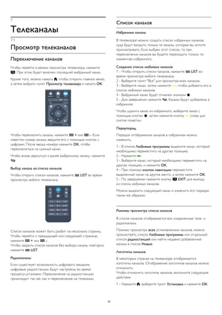 7 
Телеканалы 
7.1 
Просмотр телеканалов 
Переключение каналов 
Чтобы перейти в режим просмотра телевизора, нажмите 
. При этом будет включен последний выбранный канал. 
Кроме того, можно нажать , чтобы открыть главное меню, 
а затем выбрать пункт Просмотр телевизора и нажать OK. 
Чтобы переключить каналы, нажмите  + или  -. Если 
известен номер канала, введите его с помощью кнопок с 
цифрами. После ввода номера нажмите OK, чтобы 
переключиться на нужный канал. 
Чтобы вновь вернуться к ранее выбранному каналу, нажмите 
. 
Выбор канала из списка каналов 
Чтобы открыть списки каналов, нажмите  LIST во время 
просмотра любого телеканала. 
Список каналов может быть разбит на несколько страниц. 
Чтобы перейти к предыдущей или следующей странице, 
нажмите  + или  -. 
Чтобы закрыть список каналов без выбора канала, повторно 
нажмите  LIST. 
Радиоканалы 
Если существует возможность цифрового вещания, 
цифровые радиостанции будут настроены во время 
процесса установки. Переключение на радиостанцию 
происходит так же, как и переключение на телеканал. 
Список каналов 
Избранные каналы 
В телевизоре можно создать список избранных каналов, 
куда будут входить только те каналы, которые вы хотите 
просматривать. Если выбран этот список, то при 
переключении каналов вы будете переходить только по 
элементам избранного. 
Создание списка любимых каналов 
1 - Чтобы открыть списки каналов, нажмите  LIST во 
время просмотра любого телеканала. 
2 - Выберите пункт "Все" для просмотра всех каналов. 
3 - Выберите канал, затем нажмите , чтобы добавить его в 
список любимых каналов. 
4 - Выбранный канал будет отмечен значком . 
5 - Для завершения нажмите . Каналы будут добавлены в 
избранное. 
Чтобы удалить канал из избранного, выберите канал с 
помощью кнопки , затем нажмите кнопку  снова для 
снятия пометки. 
Переупоряд. 
Порядок отображения каналов в избранном можно 
изменить. 
1 - В списке Любимые программы выделите канал, который 
необходимо переместить на другую позицию. 
2 - Нажмите . 
3 - Выберите канал, который необходимо переместить на 
другую позицию, и нажмите OK. 
4 - При помощи кнопок навигации переместите 
выделенный канал на другое место, а затем нажмите OK. 
5 - По завершении нажмите кнопку  EXIT для выхода 
из списка любимых каналов. 
Можно выделить следующий канал и изменить его порядок 
таким же образом. 
Режимы просмотра списка каналов 
В списке каналов отображаются все сохраненные теле- и 
радиоканалы. 
Помимо просмотра всех установленных каналов, можно 
просмотреть список Любимые программы или отдельный 
список радиостанций или найти недавно добавленные 
каналы в списке Новые. 
Логотипы каналов 
В некоторых странах на телевизоре отображаются 
логотипы каналов. Отображение логотипов каналов можно 
отключить. 
Чтобы отключить логотипы каналов, выполните следующие 
действия. 
1 - Нажмите , выберите пункт Установка и нажмите OK. 
29 
 