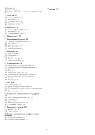 18.10 Выход 69 
18.11 Выйти из Skype 69 
18.12 Условия использования и политика конфиденциальности 69 
19 Smart TV 70 
19.1 Сведения о Smart TV 70 
19.2 Что требуется 70 
19.3 Установка Smart TV 70 
19.4 Приложения Smart TV 70 
19.5 Сброс Smart TV 72 
20 Multi room 74 
20.1 Сведения о функции Multi room 74 
20.2 Что требуется 74 
20.3 Использование Multi room 74 
21 Поделиться… 76 
22 Приложение MyRemote 77 
22.1 Сведения о приложении MyRemote 77 
22.2 Что требуется 77 
22.3 Загрузка приложения 78 
22.4 Меню приложения 78 
22.5 Функции приложения 78 
23 Настройки 82 
23.1 Меню настройки 82 
23.2 Изображение 83 
23.3 Звук 87 
23.4 Подсветка Ambilight 90 
23.5 Универсальный доступ 94 
24 Характеристики 96 
24.1 Взаимодействие с окружающей средой 96 
24.2 Прием сигнала для спутниковых телевизоров 96 
24.3 Дисплей 97 
24.4 Питание 97 
24.5 Размеры и вес (серия 7300) 97 
24.6 Подключение для трехстороннего разъема 98 
24.7 Подключение для двустороннего разъема 98 
24.8 Звук 98 
24.9 Мультимедиа 98 
25 ПО 100 
25.1 Обновление ПО 100 
25.2 Версия программного обеспечения 100 
25.3 Программное обеспечение с открытым исходным кодом 100 
25.4 Open source license 101 
26 Устранение неисправностей и поддержка 
106 
26.1 Поиск и устранение неисправностей 106 
26.2 Регистрация 107 
26.3 Справка 107 
26.4 Интерактивное руководство 108 
26.5 Обслуживание / ремонт 108 
27 Безопасность и уход 109 
27.1 Безопасность 109 
27.2 Уход за экраном 110 
28 Условия использования, авторские права и 
лицензии 111 
28.1 Условия использования 111 
28.2 Авторские права и лицензии 111 
Указатель 114 
3 
 