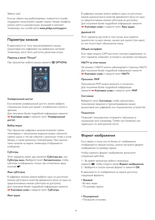 Забыли код? 
Если вы забыли код разблокировки, позвоните в службу 
поддержки покупателей в вашей стране. Номер телефона 
можно найти в документации, входящей в комплект 
телевизора, или на веб-сайте www.philips.com/support 
Параметры каналов 
В зависимости от типа просматриваемого канала 
(аналоговый или цифровой) или выбранных настроек 
телевизора, могут быть доступны различные опции. 
Переход в меню "Опции" 
При просмотре любого канала нажмите  OPTIONS. 
Универсальный доступ 
Если включен универсальный доступ, можно выбрать 
специальные опции для людей с ослабленным слухом и 
зрением. 
Для получения более подробной информации нажмите 
 Ключевые слова и найдите пункт Универсальный 
доступ. 
Выбор видео 
При просмотре цифровых каналов возможен прием 
телепередач с несколькими видеосигналами, просмотр 
съемок одних и тех же событий с различных точек и углов 
обзора, а также различных телепрограмм. При наличии 
таких каналов на экране телевизора отображается 
сообщение. 
Субтитры 
Этот параметр имеет два значения: Субтитры вкл. или 
Субтитры выкл. Выберите пункт Автоматически, чтобы 
субтитры отображались только при отключении звука 
кнопкой . 
Язык субтитров 
В цифровых каналах можно выбрать один из доступных 
языков субтитров в качестве временного (если ни один из 
предпочитаемых языков субтитров не доступен). 
Для получения более подробной информации нажмите 
 Ключевые слова и найдите пункт Субтитры. 
Язык аудио 
В цифровых каналах можно выбрать один из доступных 
языков аудиосигнала в качестве временного (если ни один 
из предпочитаемых языков субтитров не доступен). 
Для получения более подробной информации нажмите 
 Ключевые слова и найдите пункт Язык аудио. 
Двойной I-II. 
Этот параметр доступен в том случае, если имеется 
аудиосигнал на двух языках, однако для одного (или двух) 
из них отсутствует обозначение языка. 
Общий интерфейс 
Если через модуль CAM доступно платное содержимое, то 
этот параметр позволяет установить настройки поставщика. 
HbbTV на этом канале 
На каналах с HbbTV можно заблокировать страницы HbbTV. 
Для получения более подробной информации нажмите 
 Ключевые слова и найдите пункт HbbTV. 
Приложен. MHP 
Приложения MHP можно включать и отключать. 
Для получения более подробной информации 
нажмите  Ключевые слова и найдите пункт MHP. 
Состояние 
Выберите пункт Состояние, чтобы просмотреть 
технические сведения о просматриваемом канале 
(аналоговый или цифровой) или подключенном устройстве. 
Поделиться 
Позволяет пользователю отправлять публикации в 
социальные сети (например, Twitter или Facebook) или 
пересылать по электронной почте. 
Формат изображения 
Если сверху и снизу или по бокам от изображения 
отображаются черные полосы, можно настроить формат 
изображения по размеру экрана. 
Чтобы изменить формат изображения, выполните 
следующие действия. 
1 - Во время просмотра любого телеканала 
нажмите , чтобы открыть меню Формат изображения. 
2 - Выберите в списке нужный формат и нажмите OK. 
В зависимости от изображения на экране доступны 
следующие форматы. 
• Базовый 
- Во весь экран 
- По размеру экрана 
• Расширенный 
- Последняя установка 
31 
 