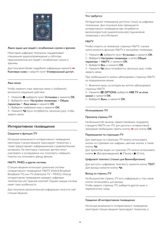 Языки аудио для людей с ослабленным слухом и зрением 
Некоторые цифровые телеканалы поддерживают 
специальное аудиосопровождение и субтитры, 
предназначенные для людей с ослабленным слухом и 
зрением. 
Для получения более подробной информации нажмите  
Ключевые слова и найдите пункт Универсальный доступ. 
Язык меню 
Чтобы изменить язык экранных меню и сообщений, 
выполните следующие действия. 
1 - Нажмите , выберите пункт Установка и нажмите OK. 
2 - Выберите пункт Настройки телевизора > Общие 
параметры > Язык меню и нажмите OK. 
3 - Выберите требуемый язык и нажмите OK. 
4 - Нажмите  (если потребуется, несколько раз), чтобы 
закрыть меню. 
Интерактивное телевидение 
Сведения о функции iTV 
Используя возможности интерактивного телевидения, 
некоторые станции вещания транслируют телесигнал, а 
также предоставляют информационные и развлекательные 
материалы. На некоторых страницах зрители могут 
участвовать в исследовании или голосовать, совершать 
покупки или оплачивать аренду фильма. 
HbbTV, MHEG и другие системы. 
Станции вещания используют различные системы 
интерактивного телевидения: HbbTV (Hybrid Broadcast 
Broadband TV) или iTV (Interactive TV – MHEG). Иногда 
интерактивное телевидение называют цифровым 
телетекстом или "красной кнопкой". Однако каждая система 
имеет свои особенности. 
Для получения дополнительной информации посетите сайт 
станции вещания. 
Что требуется 
Интерактивное телевидение доступно только на цифровых 
телеканалах. Для получения всех преимуществ 
интерактивного телевидения вам потребуется 
высокоскоростное (широкополосное) подключение 
телевизора к сети Интернет. 
HbbTV 
Чтобы открыть на телеканале страницы HbbTV, сначала 
нужно включить функцию HbbTV в настройках телевизора. 
1 - Нажмите , выберите пункт Установка и нажмите OK. 
2 - Выберите Настройки телевизора, а затем Общие 
параметры > HbbTV, и нажмите OK. 
3 - Выберите Вкл. и нажмите ОК. 
4 - Нажмите  (если потребуется, несколько раз), чтобы 
закрыть меню. 
При необходимости можно заблокировать страницы HbbTV 
на определенном канале. 
1 - Включите канал, на котором вы хотите заблокировать 
страницы HbbTV. 
2 - Нажмите  OPTIONS, выберите HBB TV на этом 
канале и нажмите OK. 
3 - Выберите Выкл. и нажмите ОК. 
Использование iTV 
Просмотр страниц iTV 
На большинстве каналов, предоставляющих поддержку 
стандарта HbbTV или iTV, для доступа к интерактивной 
программе необходимо нажать кнопку  или кнопку OK. 
Перемещение по страницам iTV 
Для навигации по страницам iTV можно использовать 
кнопки со стрелками или цифрами, цветные кнопки, а также 
кнопку . 
Для просмотра видео на страницах iTV можно использовать 
кнопки  (Воспроизведение),  (Пауза) и  (Стоп). 
Цифровой телетекст (только для Великобритании) 
Для доступа к цифровому телетексту нажмите кнопку TEXT. 
Для выхода нажмите кнопку . 
Выход со страниц iTV 
На большинстве страниц iTV есть информация о том, какие 
кнопки использовать для выхода. 
Чтобы закрыть страницу iTV, выберите другой канал и 
переключитесь назад. 
Сведения об интерактивном телевидении 
Используя возможности интерактивного телевидения, 
некоторые станции вещания транслируют телесигнал, а 
34 
 