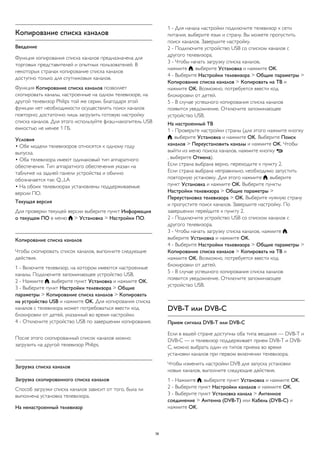 Копирование списка каналов 
Введение 
Функция копирования списка каналов предназначена для 
торговых представителей и опытных пользователей. В 
некоторых странах копирование списка каналов 
доступно только для спутниковых каналов. 
Функция Копирование списка каналов позволяет 
скопировать каналы, настроенные на одном телевизоре, на 
другой телевизор Philips той же серии. Благодаря этой 
функции нет необходимости осуществлять поиск каналов 
повторно; достаточно лишь загрузить готовую настройку 
списка каналов. Для этого используйте флэш-накопитель USB 
емкостью не менее 1 ГБ. 
Условия 
• Обе модели телевизоров относятся к одному году 
выпуска. 
• Оба телевизора имеют одинаковый тип аппаратного 
обеспечения. Тип аппаратного обеспечения указан на 
табличке на задней панели устройства и обычно 
обозначается так: Q...LA 
• На обоих телевизорах установлены поддерживаемые 
версии ПО. 
Текущая версия 
Для проверки текущей версии выберите пункт Информация 
о текущем ПО в меню  > Установка > Настройки ПО. 
Копирование списка каналов 
Чтобы скопировать список каналов, выполните следующие 
действия. 
1 - Включите телевизор, на котором имеются настроенные 
каналы. Подключите запоминающее устройство USB. 
2 - Нажмите , выберите пункт Установка и нажмите OK. 
3 - Выберите пункт Настройки телевизора > Общие 
параметры > Копирование списка каналов > Копировать 
на устройство USB и нажмите OK. Для копирования списка 
каналов с телевизора может потребоваться ввести код 
блокировки от детей, указанный во время настройки. 
4 - Отключите устройство USB по завершении копирования. 
После этого скопированный список каналов можно 
загрузить на другой телевизор Philips. 
Загрузка списка каналов 
Загрузка скопированного списка каналов 
Способ загрузки списка каналов зависит от того, была ли 
выполнена установка телевизора. 
На ненастроенный телевизор 
1 - Для начала настройки подключите телевизор к сети 
питания, выберите язык и страну. Вы можете пропустить 
поиск каналов. Завершите настройку. 
2 - Подключите устройство USB со списком каналов с 
другого телевизора. 
3 - Чтобы начать загрузку списка каналов, 
нажмите , выберите Установка и нажмите OK. 
4 - Выберите Настройки телевизора > Общие параметры > 
Копирование списка каналов > Копировать на ТВ и 
нажмите OK. Возможно, потребуется ввести код 
блокировки от детей. 
5 - В случае успешного копирования списка каналов 
появится уведомление. Отключите запоминающее 
устройство USB. 
На настроенный ТВ 
1 - Проверьте настройки страны (для этого нажмите кнопку 
, выберите Установка и нажмите OK. Выберите Поиск 
каналов > Переустановить каналы и нажмите OK. Чтобы 
выйти из меню поиска каналов, нажмите кнопку  
, выберите Отмена). 
Если страна выбрана верно, переходите к пункту 2. 
Если страна выбрана неправильно, необходимо запустить 
повторную установку. Для этого нажмите , выберите 
пункт Установка и нажмите OK. Выберите пункты 
Настройки телевизора > Общие параметры > 
Переустановка телевизора > OK. Выберите нужную страну 
и пропустите поиск каналов. Завершите настройку. По 
завершении перейдите к пункту 2. 
2 - Подключите устройство USB со списком каналов с 
другого телевизора. 
3 - Чтобы начать загрузку списка каналов, нажмите , 
выберите Установка и нажмите OK. 
4 - Выберите Настройки телевизора > Общие параметры > 
Копирование списка каналов > Копировать на ТВ и 
нажмите OK. Возможно, потребуется ввести код 
блокировки от детей. 
5 - В случае успешного копирования списка каналов 
появится уведомление. Отключите запоминающее 
устройство USB. 
DVB-T или DVB-C 
Прием сигнала DVB-T или DVB-C 
Если в вашей стране доступны оба типа вещания — DVB-T и 
DVB-C — и телевизор поддерживает прием DVB-T и DVB-C, 
можно выбрать один из типов приема во время 
установки каналов при первом включении телевизора. 
Чтобы изменить настройки DVB для запуска установки 
новых каналов, выполните следующие действия. 
1 - Нажмите , выберите пункт Установка и нажмите OK. 
2 - Выберите пункт Настройки каналов и нажмите OK. 
3 - Выберите пункт Установка канала > Антенное 
соединение > Антенна (DVB-T) или Кабель (DVB-C) и 
нажмите OK. 
36 
 