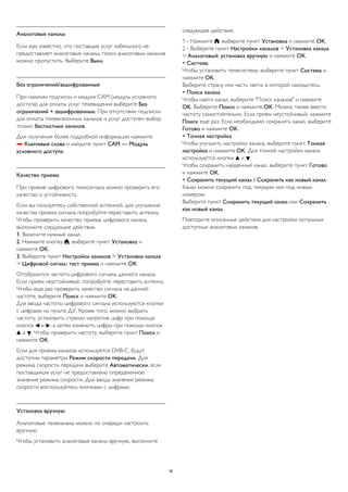 Аналоговые каналы 
Если вам известно, что поставщик услуг кабельного не 
предоставляет аналоговые каналы, поиск аналоговых каналов 
можно пропустить. Выберите Выкл. 
Без ограничений/зашифрованные 
При наличии подписки и модуля CAM (модуль условного 
доступа) для оплаты услуг телевидения выберите Без 
ограничений + зашифрованные. При отсутствии подписки 
для оплаты телевизионных каналов и услуг доступен выбор 
только бесплатных каналов. 
Для получения более подробной информации нажмите 
 Ключевые слова и найдите пункт CAM — Модуль 
условного доступа. 
Качество приема 
При приеме цифрового телесигнала можно проверить его 
качество и устойчивость. 
Если вы пользуетесь собственной антенной, для улучшения 
качества приема сигнала попробуйте переставить антенну. 
Чтобы проверить качество приема цифрового канала, 
выполните следующие действия. 
1. Включите нужный канал. 
2. Нажмите кнопку , выберите пункт Установка и 
нажмите OK. 
3. Выберите пункт Настройки каналов > Установка канала 
> Цифровой сигнал: тест приема и нажмите OK. 
Отобразится частота цифрового сигнала данного канала. 
Если прием неустойчивый, попробуйте переставить антенну. 
Чтобы еще раз проверить качество сигнала на данной 
частоте, выберите Поиск и нажмите OK. 
Для ввода частоты цифрового сигнала используются кнопки 
с цифрами на пульте ДУ. Кроме того, можно выбрать 
частоту, установить стрелки напротив цифр при помощи 
кнопок  и , а затем изменить цифры при помощи кнопок 
 и . Чтобы проверить частоту, выберите пункт Поиск и 
нажмите OK. 
Если для приема каналов используется DVB-C, будут 
доступны параметры Режим скорости передачи. Для 
режима скорости передачи выберите Автоматически, если 
поставщиком услуг не предоставлено определенное 
значение режима скорости. Для ввода значения режима 
скорости воспользуйтесь кнопками с цифрами. 
Установка вручную 
Аналоговые телеканалы можно по очереди настроить 
вручную. 
Чтобы установить аналоговые каналы вручную, выполните 
следующие действия. 
1 - Нажмите , выберите пункт Установка и нажмите OK. 
2 - Выберите пункт Настройки каналов > Установка канала 
> Аналоговый: установка вручную и нажмите ОК. 
• Система 
Чтобы установить телесистему, выберите пункт Система и 
нажмите OK. 
Выберите страну или часть света, в которой находитесь. 
• Поиск канала 
Чтобы найти канал, выберите "Поиск каналов" и нажмите 
OK. Выберите Поиск и нажмите OK. Можно также ввести 
частоту самостоятельно. Если прием неустойчивый, нажмите 
Поиск еще раз. Если необходимо сохранить канал, выберите 
Готово и нажмите OK. 
• Точная настройка 
Чтобы улучшить настройку канала, выберите пункт Тонкая 
настройка и нажмите OK. Для тонкой настройки канала 
используются кнопки  и . 
Чтобы сохранить найденный канал, выберите пункт Готово 
и нажмите OK. 
• Сохранить текущий канал / Сохранить как новый канал 
Канал можно сохранить под текущим или под новым 
номером. 
Выберите пункт Сохранить текущий канал или Сохранить 
как новый канал. 
Повторите описанные действия для настройки остальных 
доступных аналоговых каналов. 
38 
 