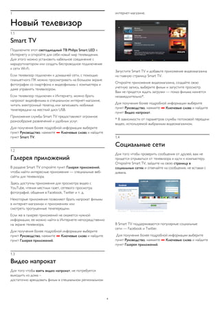 1 
Новый телевизор 
1.1 
Smart TV 
Подключите этот светодиодный ТВ Philips Smart LED к 
Интернету и откройте для себя новый мир телевидения. 
Для этого можно установить кабельное соединение с 
маршрутизатором или создать беспроводное подключение 
к сети Wi-Fi. 
Если телевизор подключен к домашней сети, с помощью 
планшетного ПК можно просматривать на большом экране 
фотографии со смартфона и видеофильмы с компьютера и 
даже управлять телевизором. 
Если телевизор подключен к Интернету, можно брать 
напрокат видеофильмы в специальном интернет-магазине, 
читать электронный телегид или записывать любимые 
телепередачи на жесткий диск USB. 
Приложения службы Smart TV предоставляют огромное 
разнообразие развлечений и удобных услуг. 
Для получения более подробной информации выберите 
пункт Руководство, нажмите  Ключевые слова и найдите 
пункт Smart TV. 
1.2 
Галерея приложений 
В разделе Smart TV откройте пункт Галерея приложений, 
чтобы найти интересные приложения — специальные веб- 
сайты для телевизора. 
Здесь доступны приложения для просмотра видео с 
YouTube, чтения местных газет, сетевого просмотра 
фотографий, общения в Facebook, Twitter и т. д. 
Некоторые приложения позволяют брать напрокат фильмы 
в интернет-магазинах и приложениях или 
смотреть пропущенные телепередачи. 
Если же в галерее приложений не окажется нужной 
информации, ее можно найти в Интернете непосредственно 
на экране телевизора. 
Для получения более подробной информации выберите 
пункт Руководство, нажмите  Ключевые слова и найдите 
пункт Галерея приложений. 
1.3 
Видео напрокат 
Для того чтобы взять видео напрокат, не потребуется 
выходить из дома – 
достаточно арендовать фильм в специальном региональном 
интернет-магазине. 
Запустите Smart TV и добавьте приложение видеомагазина 
на главную страницу Smart TV. 
Откройте приложение видеомагазина, создайте свою 
учетную запись, выберите фильм и запустите просмотр. 
Вам не придется ждать загрузки — показ фильма начнется 
незамедлительно*. 
Для получения более подробной информации выберите 
пункт Руководство, нажмите  Ключевые слова и найдите 
пункт Видео напрокат. 
* В зависимости от параметров службы потоковой передачи 
видео, используемой выбранным видеомагазином. 
1.4 
Социальные сети 
Для того чтобы проверить сообщения от друзей, вам не 
придется отрываться от телевизора и идти к компьютеру. 
Откройте Smart TV, зайдите на свою страницу в 
социальных сетях и отвечайте на сообщения, не вставая с 
дивана. 
В Smart TV поддерживаются популярные социальные 
сети — Facebook и Twitter. 
Для получения более подробной информации выберите 
пункт Руководство, нажмите  Ключевые слова и найдите 
пункт Галерея приложений. 
4 
 
