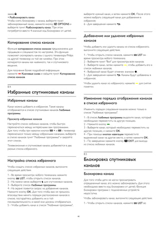 замка . 
• Разблокировать канал 
Чтобы снять блокировку с канала, выберите пункт 
заблокированный канал, нажмите кнопку  OPTIONS и 
выберите пункт Разблокировать канал. При этом 
потребуется ввести 4-значный код блокировки от детей. 
Копирование списка каналов 
Функция копирования списка каналов предназначена для 
продавцов и специалистов по настройке. Эта функция 
позволяет скопировать каналы с одного телевизора Philips 
на другой телевизор из той же линейки. При этом 
копируются каналы как наземного, так и спутникового 
вещания. 
Для получения более подробной информации 
нажмите  Ключевые слова и найдите пункт Копирование 
списка каналов. 
8.4 
Избранные спутниковые каналы 
Избранные каналы 
Канал можно добавить в избранное. Такие каналы 
отображаются в списке спутниковых каналов Любимые 
программы. 
Просмотр избранных каналов 
Настройте список любимых каналов, чтобы быстро 
переключаться между интересными вам программами. 
Для того чтобы при нажатии кнопок  + и  - телевизор 
переключался только между избранными каналами, выберите 
в списке каналов пункт "Любимые программы" и закройте 
этот список. 
Телевизионные и спутниковые каналы добавляются в два 
разных списка избранного. 
Настройка списка избранного 
Чтобы создать список избранных каналов, выполните 
следующие действия. 
1 - Во время просмотра любого телеканала нажмите 
кнопку  LIST, чтобы открыть список каналов. 
2 - На панели меню выберите  для спутниковых каналов. 
3 - Выберите список Любимые программы. 
4 - На экране появится запрос на добавление каналов. 
Нажмите кнопку OK. Для того чтобы вам не пришлось 
впоследствии менять порядок расположения каналов в 
списке, постарайтесь добавлять их в той 
последовательности, в какой они должны отображаться. 
5 - Чтобы добавить канал в список "Любимые программы", 
выберите нужный канал, а затем нажмите OK. После этого 
можно выбрать следующий канал для добавления в 
избранное. 
6 - Для завершения нажмите . 
Добавление или удаление избранных 
каналов 
Чтобы добавить или удалить каналы из списка избранного, 
выполните следующие действия. 
1 - Чтобы открыть списки каналов, нажмите  LIST во 
время просмотра любого телеканала. 
2 - Выберите пункт "Все" для просмотра всех каналов. 
3 - Выберите канал, затем нажмите , чтобы добавить его в 
список любимых каналов. 
4 - Выбранный канал будет отмечен значком . 
5 - Для завершения нажмите . Каналы будут добавлены в 
избранное. 
Чтобы удалить канал из избранного, нажмите  для снятия 
пометки. 
Изменение порядка отображения каналов 
в списке избранного 
Изменить порядок следования каналов можно только в 
списке "Любимые программы". 
1 - В списке Любимые программы выделите канал, который 
необходимо переместить на другую позицию. 
2 - Нажмите кнопку . 
3 - Выберите канал, который необходимо переместить на 
другую позицию, и нажмите OK. 
4 - При помощи кнопок навигации переместите 
выделенный канал на другое место, а затем нажмите OK. 
5 - По завершении нажмите кнопку  EXIT для выхода 
из списка любимых каналов. 
8.5 
Блокировка спутниковых 
каналов 
Блокировка канала 
Для того чтобы дети не могли просматривать 
определенный канал, его можно заблокировать. Для этого 
необходимо ввести код блокировки от детей. Функция 
блокировки программ с подключенных устройств 
недоступна. 
Чтобы заблокировать канал, выполните следующие действия. 
1 - Чтобы открыть списки каналов, нажмите  LIST во 
40 
 
