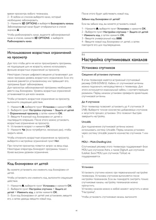 время просмотра любого телеканала. 
2 - В любом из списков выберите канал, который 
необходимо заблокировать. 
3 - Нажмите  OPTIONS и выберите Блокировать каналы. 
Заблокированный канал будет отображаться в списке 
значком . 
Чтобы разблокировать канал, выделите заблокированный 
канал в списке, нажмите  OPTIONS и выберите 
Разблокировать канал. 
Использование возрастных ограничений 
на просмотр 
Для того чтобы дети не могли просматривать программы, 
не подходящие для их возраста, можно использовать 
функцию возрастных ограничений на просмотр. 
Некоторые станции цифрового вещания устанавливают для 
своих программ уровень возрастного ограничения. Если это 
значение равняется установленному или превышает его, 
программа будет заблокирована. 
Для просмотра заблокированной программы необходимо 
ввести код блокировки. Уровень возрастных ограничений 
устанавливается для всех каналов. 
Чтобы установить возрастное ограничение на просмотр, 
выполните следующие действия. 
1 - Нажмите , выберите пункт Установка и нажмите OK. 
2 - Выберите пункт Настройки спутника > Защита от детей 
> Ограниченный просмотр, а затем нажмите OK. 
3 - Введите 4-значный код блокировки от детей и 
подтвердите операцию. После этого можно установить 
возрастные ограничения на просмотр. 
4 - Установите возраст и нажмите OK. 
5 - Нажмите  (если потребуется, несколько раз), чтобы 
закрыть меню. 
Чтобы отключить возрастные ограничения на просмотр, 
выберите в настройках ограничений пункт Нет. 
При попытке просмотра появится запрос на ввод кода. 
Некоторые операторы блокируют программы только с 
более высоким уровнем ограничения. 
Код блокировки от детей 
Вы можете установить или изменить код блокировки от 
детей. 
Чтобы установить или изменить код, выполните следующие 
действия. 
1 - Нажмите , выберите пункт Установка и нажмите OK. 
2 - Выберите пункт Настройки спутника > Защита от 
детей > Изменить код, а затем нажмите OK. 
3 - Если код блокировки от детей уже установлен, введите 
его, а затем дважды введите новый код. 
После этого будет действовать новый код. 
Забыли код блокировки от детей? 
Если вы забыли код, вы можете установить новый. 
1 - Нажмите , выберите пункт Установка и нажмите OK. 
2 - Выберите пункт Настройки спутника > Защита от детей 
> Изменить код, а затем нажмите OK. 
3 - Введите универсальный код 8888. 
4 - Введите новый код блокировки от детей, а затем 
повторите его для подтверждения. 
8.6 
Настройка спутниковых каналов 
Установка спутников 
Сведения об установке спутников 
В этом телевизоре имеется встроенный спутниковый 
ресивер DVB-S/DVB-S2. Кабель от спутниковой антенны 
можно подключать непосредственно к телевизору. Для 
этого используется коаксиальный кабель с соответствующим 
разъемом. Перед началом установки проверьте ориентацию 
спутниковой антенны. 
До 4 спутников 
Этот телевизор позволяет установить до 4 спутников (4 
LNB). Выберите точное количество добавляемых спутников 
и запустите процесс установки. Это позволит быстрее 
завершить настройку. 
Unicable 
Для подключения спутниковой антенны можно 
использовать систему Unicable. Перед началом установки 
через систему Unicable укажите количество спутников: 1 или 
2. 
MDU – Multi-Dwelling-Unit 
Спутниковый ресивер этого телевизора поддерживает блок 
MDU для спутников Astra, а также Digiturk для спутников 
Eutelsat. Блок MDU для спутников Türksat не 
поддерживается. 
Установка 
Установить спутники можно при первоначальной настройке 
телевизора. Установка спутников выполняется после 
настройки телеканалов. Если вы планируете смотреть только 
спутниковые каналы, настройку телеканалов можно 
пропустить. 
Установку каналов можно в любой момент запустить в меню 
"Настройка". 
Чтобы установить спутниковые каналы, выполните 
41 
 