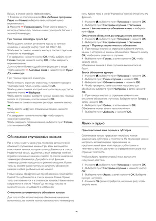 Каналы в списке можно переименовать. 
1. В одном из списков каналов (Все, Любимые программы, 
Радио или Новые) выберите канал, который нужно 
переименовать. 
2. Нажмите  Переименовать. Текст можно вводить 
непосредственно при помощи клавиатуры пульта ДУ или с 
экранной клавиатуры. 
При помощи клавиатуры пульта ДУ 
Чтобы удалить символ, установите курсор за нужным 
символом и нажмите кнопку <icon del enter> del. 
Чтобы ввести символ, нажмите кнопку с соответствующим 
символом на клавиатуре. 
По завершении нажмите кнопку ОК, чтобы выбрать пункт 
Готово. Еще раз нажмите кнопку ОК, чтобы завершить 
переименование. 
Для получения более подробной информации о вводе 
текста нажмите  Ключевые слова и найдите пункт Пульт 
ДУ, клавиатура. 
При помощи экранной клавиатуры 
Чтобы открыть экранную клавиатуру, установите курсор в 
текстовое поле "Имя", а затем нажмите OK. 
Чтобы удалить символ, который находится перед курсором, 
нажмите кнопку  Backspace. 
Чтобы ввести символ, выберите нужный символ при помощи 
кнопок со стрелками, а затем нажмите OK. 
Чтобы ввести символ в верхнем регистре, нажмите кнопку 
. 
Чтобы ввести цифру или специальный символ, нажмите 
кнопку . 
По завершении нажмите кнопку , чтобы закрыть 
экранную клавиатуру. 
Чтобы завершить переименование, выберите пункт Готово, 
а затем нажмите OK. 
Обновление спутниковых каналов 
Раз в сутки, в шесть часов утра, телевизор автоматически 
обновляет спутниковые каналы. При этом выполняется 
поиск новых каналов, которые затем добавляются в список. 
Недоступные каналы удаляются, а если оператор изменил 
порядок следования каналов в пакете, то список каналов на 
телевизоре обновляется. Для работы этой функции 
телевизор должен находиться в режиме ожидания. Кроме 
того, вы можете самостоятельно запустить обновление 
каналов в любой удобный для вас момент. 
Новые каналы, обнаруженные при обновлении, помечаются 
буквой N и добавляются в список каналов Новые. Кроме 
того, они появляются и в списке всех каналов. Новые каналы 
сохраняются в списке "Новые" до тех пор, пока вы не 
включите их или не добавите в избранное. 
Отключение автоматического обновления каналов 
Для того чтобы автоматическое обновление каналов не 
выполнялось, вы можете полностью выключать телевизор на 
ночь. Кроме того, в меню "Настройка" можно отключить эту 
функцию. 
1 - Нажмите , выберите пункт Установка и нажмите OK. 
2 - Выберите пункт Настройки спутника > Установка 
канала > Автоматическое обновление канала и выберите 
пункт Выкл. 
Отключение обновления для определенного спутника 
1 - Нажмите , выберите пункт Установка и нажмите OK. 
2 - Выберите пункт Настройки спутника > Установка 
канала > Параметр автоматического обновления. 
3 - При помощи кнопок со стрелками выберите спутник, 
каналы с которого не должны обновляться. Нажмите кнопку 
OK, чтобы снять отметку со спутника. 
4 - Выберите пункт Готово, а затем нажмите OK, чтобы 
закрыть меню. 
Обновление каналов с этих спутников выполняться не 
будет. 
Запуск обновления вручную 
1 - Нажмите , выберите пункт Установка и нажмите OK. 
2 - Выберите пункт Поиск спутника и нажмите OK. 
3 - Выберите пункт Обновить каналы и нажмите OK. 
4 - Чтобы проверить, какие спутники настроены для 
обновления, выберите пункт Настройки, а затем нажмите 
OK. 
5 - При помощи кнопок со стрелками включите или 
отключите обновление спутников. Выберите пункт Готово, а 
затем нажмите OK. 
6 - Выберите пункт Сейчас, а затем нажмите OK. 
Обновление может занять несколько минут. 
7 - Выберите пункт Добавить и нажмите OK. 
Языки и аудио 
Предпочитаемый язык передач и субтитров 
Спутниковые каналы предлагают несколько языков 
аудиосигнала, субтитров и телетекста. На телевизоре можно 
настроить автоматическое переключение на 
предпочитаемый вами язык передач, субтитровых и 
телетекста, если он доступен на определенном канале или 
странице телетекста. 
Чтобы выбрать предпочитаемый язык, выполните 
следующие действия. 
1 - Нажмите , выберите пункт Установка и нажмите OK. 
2 - Выберите пункт Настройки спутника и нажмите кнопку 
ОК. 
3 - Выберите пункт Языки, а затем нажмите ОК. Выберите 
нужную настройку. 
4 - Нажмите  (если потребуется, несколько раз), чтобы 
закрыть меню. 
44 
 