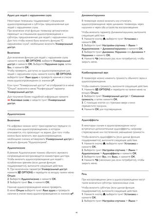 Аудио для людей с нарушениями слуха 
Некоторые телеканалы поддерживают специальное 
аудиосопровождение и субтитры, предназначенные для 
людей с нарушениями слуха. 
При включении этой функции телевизор автоматически 
переходит на специальное аудиосопровождение и 
субтитры, предназначенные для людей с нарушениями слуха. 
Для того чтобы можно было включить функцию "С 
нарушениями слуха", необходимо включить Универсальный 
доступ. 
Включение 
Для включения функции для людей с нарушением слуха 
нажмите кнопку  OPTIONS, выберите Универсальный 
доступ и нажмите OK. Выберите Нарушения слуха, затем 
Вкл. и нажмите OK. 
Чтобы проверить, доступно ли аудиосопровождение для 
людей с нарушением слуха, нажмите кнопку  OPTIONS, 
выберите пункт Язык аудио и проверьте наличие в списке 
языка аудиосопровождения со значком . 
Если пункт "Универсальный доступ" не отображается в меню 
"Опции", включите в меню "Конфигурация" параметр 
Универсальный доступ. 
Для получения более подробной информации нажмите 
 Ключевые слова и найдите пункт Универсальный 
доступ. 
Аудиоописание 
Включение 
На цифровых каналах могут транслироваться передачи со 
специальным аудиосопровождением, в котором 
описывается, что происходит на экране. Для того чтобы 
можно было включить звук аудиосопровождения, 
необходимо сначала активировать Универсальный доступ и 
включить функцию "Аудиоописание". 
Аудиоописание 
В режиме Аудиоописание помимо обычного звукового 
сопровождения воспроизводятся комментарии диктора. 
Чтобы включить аудиосопровождение для людей с 
ослабленным зрением (если данная функция 
поддерживается), выполните следующие действия. 
1. При включенном параметре Универсальный доступ 
нажмите  OPTIONS и перейдите на вкладку панели меню 
Опции. 
2. Выберите Аудиоописание и нажмите OK. 
3. Выберите пункт Вкл. и нажмите OK. 
Наличие аудиосопровождения можно проверить. 
В меню Опции выберите пункт Язык аудио и проверьте 
наличие в списке языка аудиосопровождения со значком . 
Динамики/наушники 
В телевизоре можно включать или отключать 
аудиосопровождение через динамики телевизора, через 
наушники и через оба устройства воспроизведения. 
Чтобы включить параметр Динамики/наушники, выполните 
следующие действия. 
1. Нажмите кнопку , выберите пункт Установка и 
нажмите OK. 
2. Выберите пункт Настройки спутника > Языки > 
Аудиоописание > Динамики/наушники и нажмите OK. 
3. Выберите пункт Динамики, Наушники или Динамики + 
Наушники и нажмите OK. 
4. Нажмите  (несколько раз, если потребуется), чтобы 
закрыть меню. 
Комбинированный звук 
В телевизоре можно изменить громкость обычного звука и 
аудиосопровождения. 
Чтобы изменить громкость, выполните следующие действия. 
1. Нажмите  OPTIONS и перейдите на панели меню на 
вкладку Опции. 
2. Выберите пункт Универсальный доступ > Смешанная 
громкость, а затем нажмите OK. 
3. С помощью кнопок со стрелками вверх и вниз 
переместите ползунок. 
4. Нажмите OK для подтверждения. 
Аудиоэффекты 
В некоторых случаях в аудиоспровождении могут 
встречаться дополнительные аудиоэффекты, например 
стереозвучание или постепенное уменьшение громкости. 
Чтобы включить аудиоэффекты (если данная функция 
поддерживается), выполните следующие действия. 
1. Нажмите кнопку , выберите пункт Установка и 
нажмите OK. 
2. Выберите пункт Настройки спутника > Языки > 
Аудиоописание > Аудиоэффекты и нажмите OK. 
3. Выберите пункт Вкл. или Выкл. и нажмите OK. 
4. Нажмите  (несколько раз, если потребуется), чтобы 
закрыть меню. 
Речь 
При воспроизведении речи в аудиосопровождении могут 
также включаться субтитры произносимых слов. 
Чтобы включить субтитры (если данная функция 
поддерживается), выполните следующие действия. 
1. Нажмите кнопку , выберите пункт Установка и 
нажмите OK. 
2. Выберите пункт Настройки спутника > Языки > 
45 
 