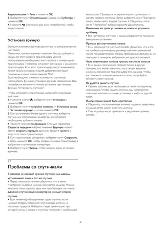 Аудиоописание > Речь и нажмите OK. 
3. Выберите пункт Описательный (аудио) или Субтитры и 
нажмите OK. 
4. Нажмите  (несколько раз, если потребуется), чтобы 
закрыть меню. 
Установка вручную 
Функция установки вручную рассчитана на специалистов по 
настройке. 
Функция установки вручную позволяет быстро добавлять 
каналы со спутникового транспондера. Для ее 
использования необходимо знать частоту и поляризацию 
транспондера. Телевизор установит все каналы с указанного 
транспондера. Если этот транспондер уже устанавливался, 
то все каналы (и новые, и ранее добавленные) будут 
помещены в конце списка каналов "Все". 
Если необходимо изменить количество спутников, 
использовать функцию установки вручную невозможно. Вам 
потребуется выполнить полную установку при помощи 
функции "Установить спутники". 
Чтобы установить транспондер, выполните следующие 
действия. 
1. Нажмите кнопку , выберите пункт Установка и 
нажмите OK. 
2. Выберите пункт Настройки спутника > Установка канала 
> Установка вручную, а затем нажмите OK. 
3. Если установлено более одного спутника, выберите 
спутник или спутниковый конвертер, для которого 
необходимо добавить каналы. 
4. Укажите нужную поляризацию. Если для параметра 
Скорость передачи выбрано значение Вручную, можно 
ввести скорость передачи вручную. Введите частоту и 
запустите поиск транспондера. 
5. Если транспондер обнаружен, выберите пункт Сохранить, 
а затем нажмите OK, чтобы сохранить новый транспондер в 
выбранном спутниковом конвертере. 
6. Выберите пункт Выход, чтобы закрыть экран установки 
вручную. 
8.7 
Проблемы со спутниками 
Телевизор не находит нужные спутники или дважды 
устанавливает один и тот же спутник 
• Перед началом установки убедитесь, что в меню 
"Настройки" выбрано нужное количество каналов. Можно 
включить поиск одного, двух или трех/четырех спутников. 
Двойной спутниковый конвертер не находит второй 
спутник 
• Если телевизор обнаруживает один спутник, но не 
находит второй, поверните спутниковую антенну на 
несколько градусов. Выберите такую ориентацию, при 
которой сигнал с первого спутника поступает с наибольшей 
мощностью. Проверьте на экране индикатор мощности 
сигнала первого спутника. Затем выберите пункт Повторить 
поиск, чтобы найти второй спутник. • Убедитесь, что в 
меню "Настройки" выбран параметр Два спутника. 
Изменение настроек установки не помогло устранить 
проблему 
• Все настройки, спутники и каналы сохраняются только по 
завершении установки. 
Пропали все спутниковые каналы 
• Если используется система Unicable, убедитесь, что в его 
настройках спутниковому ресиверу назначен уникальный 
номер пользовательской полосы пропускания. Возможно, он 
совпадает с номером, выбранном для другого ресивера. 
Часть спутниковых каналов пропала из списка каналов 
• Если каналы пропали или переместились в другую 
позицию, это может означать, что станция вещания 
изменила положение транспондера этих каналов. Чтобы 
восстановить позицию каналов в списке, попробуйте 
обновить пакет каналов. 
Не удается удалить спутник 
• Удалить спутник, если используется пакет по подписке, 
невозможно. Чтобы удалить спутник, вам потребуется 
повторно выполнить полную установку и выбрать другой 
пакет. 
Иногда прием может быть неустойчив 
• Убедитесь, что спутниковая антенна надежно закреплена. 
Сильный ветер может сместить антенну. 
• Снег и дождь могут приводить к ухудшению приема 
сигнала. 
46 
 
