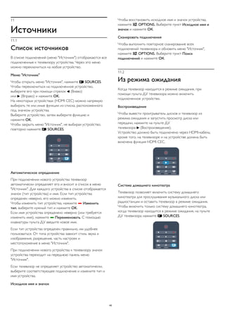 11 
Источники 
11.1 
Список источников 
В списке подключений (меню "Источник") отображаются все 
подключенные к телевизору устройства. Через это меню 
можно переключиться на любое устройство. 
Меню "Источник" 
Чтобы открыть меню "Источник", нажмите  SOURCES. 
Чтобы переключиться на подключенное устройство, 
выберите его при помощи стрелок  (Влево) 
или  (Вправо) и нажмите OK. 
На некоторых устройствах (HDMI CEC) можно напрямую 
выбирать те или иные функции из списка, расположенного 
под значком устройства. 
Выберите устройство, затем выберите функцию и 
нажмите OK. 
Чтобы закрыть меню "Источник", не выбирая устройство, 
повторно нажмите  SOURCES. 
Автоматическое определение 
При подключении нового устройства телевизор 
автоматически определяет его и вносит в список в меню 
"Источник". Для каждого устройства в списке отображается 
значок (тип устройства) и имя. Если тип устройства 
определен неверно, его можно изменить. 
Чтобы изменить тип устройства, нажмите  Изменить 
тип, выберите нужный тип и нажмите OK. 
Если имя устройства определено неверно (или требуется 
изменить имя), нажмите  Переименовать. С помощью 
клавиатуры пульта ДУ введите новое имя. 
Если тип устройства определен правильно, им удобнее 
пользоваться. От типа устройства зависит стиль звука и 
изображения, разрешение, часть настроек и 
местоположение в меню "Источник". 
При подключении нового устройства к телевизору значок 
устройства переходит на переднюю панель меню 
"Источник". 
Если телевизор не определяет устройство автоматически, 
выберите соответствующее подключение и измените тип и 
имя устройства. 
Исходное имя и значок 
Чтобы восстановить исходное имя и значок устройства, 
нажмите  OPTIONS. Выберите пункт Исходное имя и 
значок и нажмите ОК. 
Сканировать подключения 
Чтобы выполнить повторное сканирование всех 
подключений телевизора и обновить меню "Источник", 
нажмите  OPTIONS. Выберите пункт Поиск 
подключений и нажмите ОК. 
11.2 
Из режима ожидания 
Когда телевизор находится в режиме ожидания, при 
помощи пульта ДУ телевизора можно включить 
подключенное устройство. 
Воспроизведение 
Чтобы вывести проигрыватель дисков и телевизор из 
режима ожидания и запустить просмотр диска или 
передачи, нажмите на пульте ДУ 
телевизора  (Воспроизведение). 
Устройство должно быть подключено через HDMI-кабель; 
кроме того, на телевизоре и на устройстве должна быть 
включена функция HDMI CEC. 
Система домашнего кинотеатра 
Телевизор позволяет включить систему домашнего 
кинотеатра для прослушивания музыкального диска или 
радиостанции и оставить телевизор в режиме ожидания. 
Чтобы включить только систему домашнего кинотеатра, 
когда телевизор находится в режиме ожидания, на пульте 
ДУ телевизора нажмите  SOURCES. 
49 
 