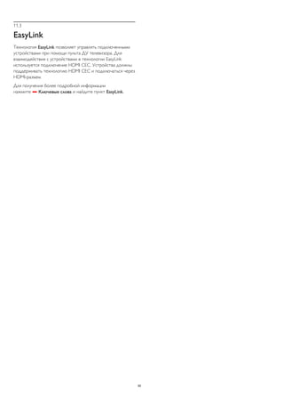 11.3 
EasyLink 
Технология EasyLink позволяет управлять подключенными 
устройствами при помощи пульта ДУ телевизора. Для 
взаимодействия с устройствами в технологии EasyLink 
используется подключение HDMI CEC. Устройства должны 
поддерживать технологию HDMI CEC и подключаться через 
HDMI-разъем. 
Для получения более подробной информации 
нажмите  Ключевые слова и найдите пункт EasyLink. 
50 
 