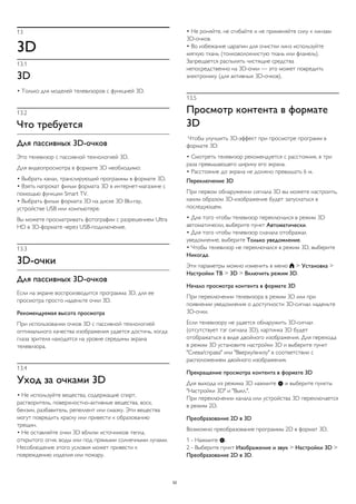 13 
3D 
13.1 
3D 
• Только для моделей телевизоров с функцией 3D. 
13.2 
Что требуется 
Для пассивных 3D-очков 
Это телевизор с пассивной технологией 3D. 
Для видеопросмотра в формате 3D необходимо: 
• Выбрать канал, транслирующий программы в формате 3D. 
• Взять напрокат фильм формата 3D в интернет-магазине с 
помощью функции Smart TV. 
• Выбрать фильм формата 3D на диске 3D Blu-ray, 
устройстве USB или компьютере. 
Вы можете просматривать фотографии с разрешением Ultra 
HD в 3D-формате через USB-подключение. 
13.3 
3D-очки 
Для пассивных 3D-очков 
Если на экране воспроизводится программа 3D, для ее 
просмотра просто наденьте очки 3D. 
Рекомендуемая высота просмотра 
При использовании очков 3D с пассивной технологией 
оптимального качества изображения удается достичь, когда 
глаза зрителя находятся на уровне середины экрана 
телевизора. 
13.4 
Уход за очками 3D 
• Не используйте вещества, содержащие спирт, 
растворитель, поверхностно-активные вещества, воск, 
бензин, разбавитель, репеллент или смазку. Эти вещества 
могут повредить краску или привести к образованию 
трещин. 
• Не оставляйте очки 3D вблизи источников тепла, 
открытого огня, воды или под прямыми солнечными лучами. 
Несоблюдение этого условия может привести к 
повреждению изделия или пожару. 
• Не роняйте, не сгибайте и не применяйте силу к линзам 
3D-очков. 
• Во избежание царапин для очистки линз используйте 
мягкую ткань (тонковолокнистую ткань или фланель). 
Запрещается распылять чистящие средства 
непосредственно на 3D-очки — это может повредить 
электронику (для активных 3D-очков). 
13.5 
Просмотр контента в формате 
3D 
Чтобы улучшить 3D-эффект при просмотре программ в 
формате 3D: 
• Смотреть телевизор рекомендуется с расстояния, в три 
раза превышающего ширину его экрана. 
• Расстояние до экрана не должно превышать 6 м. 
Переключение 3D 
При первом обнаружении сигнала 3D вы можете настроить, 
каким образом 3D-изображение будет запускаться в 
последующем. 
• Для того чтобы телевизор переключался в режим 3D 
автоматически, выберите пункт Автоматически. 
• Для того чтобы телевизор сначала отображал 
уведомление, выберите Только уведомление. 
• Чтобы телевизор не переключался в режим 3D, выберите 
Никогда. 
Эти параметры можно изменить в меню  > Установка > 
Настройки ТВ > 3D > Включить режим 3D. 
Начало просмотра контента в формате 3D 
При переключении телевизора в режим 3D или при 
появлении уведомления о доступности 3D-сигнал наденьте 
3D-очки. 
Если телевизору не удается обнаружить 3D-сигнал 
(отсутствует тэг сигнала 3D), картинка 3D будет 
отображаться в виде двойного изображения. Для перехода 
в режим 3D установите настройки 3D и выберите пункт 
"Слева/справа" или "Вверху/внизу" в соответствии с 
расположением двойного изображения. 
Прекращение просмотра контента в формате 3D 
Для выхода из режима 3D нажмите  и выберите пункты 
"Настройки 3D" и "Выкл.". 
При переключении канала или устройства 3D переключается 
в режим 2D. 
Преобразование 2D в 3D 
Возможно преобразование программы 2D в формат 3D. 
1 - Нажмите . 
2 - Выберите пункт Изображение и звук > Настройки 3D > 
Преобразование 2D в 3D. 
52 
 