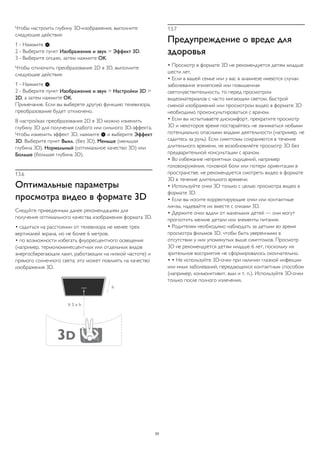 Чтобы настроить глубину 3D-изображения, выполните 
следующие действия. 
1 - Нажмите . 
2 - Выберите пункт Изображение и звук > Эффект 3D. 
3 - Выберите опцию, затем нажмите OK. 
Чтобы отключить преобразование 2D в 3D, выполните 
следующие действия. 
1 - Нажмите . 
2 - Выберите пункт Изображение и звук > Настройки 3D > 
2D, а затем нажмите OK. 
Примечание. Если вы выберете другую функцию телевизора, 
преобразование будет отключено. 
В настройках преобразования 2D в 3D можно изменить 
глубину 3D для получения слабого или сильного 3D-эффекта. 
Чтобы изменить эффект 3D, нажмите  и выберите Эффект 
3D. Выберите пункт Выкл. (без 3D), Меньше (меньшая 
глубина 3D), Нормальный (оптимальное качество 3D) или 
Больше (большая глубина 3D). 
13.6 
Оптимальные параметры 
просмотра видео в формате 3D 
Следуйте приведенным далее рекомендациям для 
получения оптимального качества изображения формата 3D. 
• садиться на расстоянии от телевизора не менее трех 
вертикалей экрана, но не более 6 метров. 
• по возможности избегать флуоресцентного освещения 
(например, термолюминесцентных или отдельных видов 
энергосберегающих ламп, работающих на низкой частоте) и 
прямого солнечного света; это может повлиять на качество 
изображения 3D. 
13.7 
Предупреждение о вреде для 
здоровья 
• Просмотр в формате 3D не рекомендуется детям младше 
шести лет. 
• Если в вашей семье или у вас в анамнезе имеются случаи 
заболевания эпилепсией или повышенная 
светочувствительность, то перед просмотром 
видеоматериалов с часто мигающим светом, быстрой 
сменой изображений или просмотром видео в формате 3D 
необходимо проконсультироваться с врачом. 
• Если вы испытываете дискомфорт, прекратите просмотр 
3D и некоторое время постарайтесь не заниматься любыми 
потенциально опасными видами деятельности (например, не 
садитесь за руль). Если симптомы сохраняются в течение 
длительного времени, не возобновляйте просмотр 3D без 
предварительной консультации с врачом. 
• Во избежание неприятных ощущений, например 
головокружения, головной боли или потери ориентации в 
пространстве, не рекомендуется смотреть видео в формате 
3D в течение длительного времени. 
• Используйте очки 3D только с целью просмотра видео в 
формате 3D. 
• Если вы носите корректирующие очки или контактные 
линзы, надевайте их вместе с очками 3D. 
• Держите очки вдали от маленьких детей — они могут 
проглотить мелкие детали или элементы питания. 
• Родителям необходимо наблюдать за детьми во время 
просмотра фильмов 3D, чтобы быть уверенными в 
отсутствии у них упомянутых выше симптомов. Просмотр 
3D не рекомендуется детям младше 6 лет, поскольку их 
зрительное восприятие не сформировалось окончательно. 
• • Не используйте 3D-очки при наличии глазной инфекции 
или иных заболеваний, передающихся контактным способом 
(например, конъюнктивит, вши и т. п.). Используйте 3D-очки 
только после полного излечения. 
53 
 