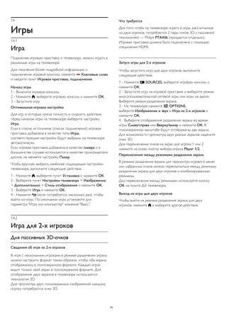 14 
Игры 
14.1 
Игра 
Подключив игровую приставку к телевизору, можно играть в 
различные игры на телевизоре. 
Для получения более подробной информации о 
подключении игровой консоли, нажмите  Ключевые слова 
и найдите пункт Игровая приставка, подключение. 
Начало игры 
1 - Включите игровую консоль. 
2 - Нажмите , выберите игровую консоль и нажмите OK. 
3 - Запустите игру. 
Оптимальная игровая настройка 
Для игр, в которых нужна точность и скорость действия, 
перед началом игры на телевизоре выберите настройку 
Игра. 
Если в списке источников (список подключений) игровая 
приставка добавлена в качестве типа Игры, 
соответствующие настройки будут выбраны на телевизоре 
автоматически. 
Если игровая приставка добавлена в качестве плеера и в 
большинстве случаев используется в качестве проигрывателя 
дисков, не меняйте настройку Плеер. 
Чтобы вручную выбрать наиболее подходящие настройки 
телевизора, выполните следующие действия. 
1 - Нажмите , выберите пункт Установка и нажмите OK. 
2 - Выберите пункт Настройки телевизора > Изображение 
> Дополнительно > Стиль отображения и нажмите OK. 
3 - Выберите Игра и нажмите OK. 
4 - Нажмите  (если потребуется, несколько раз), чтобы 
выйти из игры. По окончании игры установите для 
параметра "Игра или компьютер" значение "Выкл.". 
14.2 
Игра для 2-х игроков 
Для пассивных 3D-очков 
Сведения об игре на 2-х игроков 
В игре с несколькими игроками в режиме разделения экрана 
можно настроить формат таким образом, чтобы оба экрана 
отображались в полноэкранном формате. Каждый игрок 
видит только свой экран в полноэкранном формате. Для 
отображения двух экранов в телевизоре используется 
технология 3D. 
Для просмотра двух полноэкранных изображений каждому 
игроку потребуются очки 3D. 
Что требуется 
Для того чтобы на телевизоре играть в игры, рассчитанные 
на двух игроков, потребуются 2 пары очков 3D с пассивной 
технологией — Philips PTA436 (продаются отдельно). 
Игровая приставка должна быть подключена с помощью 
соединения HDMI. 
Запуск игры для 2-х игроков 
Чтобы запустить игру для двух игроков, выполните 
следующие действия. 
1 - Нажмите  SOURCES, выберите игровую консоль и 
нажмите OK. 
2 - Запустите игру на игровой приставке и выберите режим 
многопользовательской сетевой игры или игры на двоих. 
Выберите режим разделения экрана. 
3 - На телевизоре нажмите  OPTIONS, 
выберите Изображение и звук и Игра на 2-х игроков и 
нажмите OK. 
4 - Выберите отображение разделения экрана во время 
игры: Слева/справа или Вверху/внизу и нажмите OK. В 
полноэкранном масштабе будут отображены два экрана. 
Для возможности просмотра двух разных экранов наденьте 
очки 3D. 
Для переключения очков на экран для игрока 1 или 2 
нажмите на очках кнопку выбора игрока Player 1/2. 
Переключение между режимами разделения экрана 
В режиме разделения экрана для просмотра игрового меню 
или набранных очков можно переключаться между режимом 
разделения экрана для двух игроков и комбинированным 
режимом. 
Для переключения между режимами используйте кнопку 
OK на пульте ДУ телевизора. 
Выход из игры для двух игроков 
Чтобы выйти из режима разделения экрана для двух 
игроков, нажмите  и выберите другое действие. 
54 
 