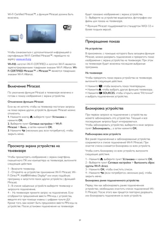 Wi-Fi Certified Miracast™, а функция Miracast должна быть 
включена. 
Чтобы ознакомиться с дополнительной информацией о 
сертификации Wi-Fi Certified Miracast™, перейдите по 
адресу www.wi-fi.org 
Wi-Fi®, логотип Wi-Fi CERTIFIED и логотип Wi-Fi являются 
зарегистрированными товарными знаками Wi-Fi Alliance. Wi- 
Fi CERTIFIED Miracast™ и Miracast™ являются товарными 
знаками Wi-Fi Alliance. 
Включение Miracast 
По умолчанию функция Miracast в телевизоре включена и 
готова к показу изображения с экрана устройства. 
Отключение функции Miracast 
Если вы не хотите, чтобы на телевизор поступали запросы 
на показ экрана других устройств, функцию Miracast можно 
отключить. 
1. Нажмите кнопку , выберите пункт Установка и 
нажмите OK. 
2. Выберите пункт Сетевые настройки > Wi-Fi 
Miracast > Выкл., а затем нажмите OK. 
3. Нажмите  (несколько раз, если потребуется), чтобы 
закрыть меню. 
Просмотр экрана устройства на 
телевизоре 
Чтобы просмотреть изображение с экрана смартфона, 
планшетного ПК или компьютера на телевизоре, выполните 
следующие действия. 
1 - Включите телевизор. 
2 - Откройте на устройстве приложение Wi-Fi Miracast, Wi- 
Fi Direct™, Intel®Wireless Display* или иную подобную 
программу и запустите поиск других устройств с функцией 
Miracast. 
3 - В списке найденных устройств выберите телевизор и 
запросите подключение. 
4 - На телевизоре примите запрос на подключение. Если 
отобразится предложение ввести PIN-код с устройства, 
введите его при помощи клавиш с цифрами пульте ДУ. 
Кроме того, вам может быть предложено ввести PIN-код на 
устройстве. После установки подключения на телевизоре 
будет показано изображение с экрана устройства. 
5 - Выберите на устройстве видеозаписи, фотографии или 
файлы для показа на телевизоре. 
* Функция Miracast поддерживается стандартом WiDi 3.5 и 
более поздних версий. 
Прекращение показа 
На устройстве 
В приложении, с помощью которого была запущена функция 
Miracast, можно разорвать подключение и прекратить показ 
изображения с экрана устройства на телевизоре. При этом 
на телевизоре будет включена последняя выбранная 
программа. 
На телевизоре 
Чтобы прекратить показ экрана устройства на телевизоре, 
выполните следующие действия. 
• Нажмите , чтобы включить показ телепередачи. 
• Нажмите , чтобы выбрать другую функцию телевизора. 
• Нажмите  SOURCES, чтобы открыть меню "Источник" 
и выбрать подключенное устройство. 
Блокировка устройства 
При первом запросе на подключение с устройства вы 
можете заблокировать это устройство. Текущий и все 
последующие запросы будут игнорироваться. 
Чтобы заблокировать устройство, выберите в окне запроса 
пункт Заблокировать..., а затем нажмите OK. 
Разблокировка всех устройств 
Все ранее подключенные и заблокированные устройства 
сохраняются в списке подключений Wi-Fi Miracast. При 
очистке списка снимается блокировка со всех устройств. 
Чтобы снять блокировку со всех устройств, выполните 
следующие действия. 
1 - Нажмите , выберите пункт Установка и нажмите OK. 
2 - Выберите пункт Сетевые настройки > Выполнить сброс 
группы Wi-Fi direct. 
3 - Нажмите OK, чтобы очистить список. 
4 - Нажмите  (если потребуется, несколько раз), чтобы 
закрыть меню. 
Блокировка ранее подключенного устройства 
Перед тем как заблокировать ранее подключенное 
устройство, необходимо очистить список подключений Wi- 
Fi Miracast. После этого вам придется повторно разрешать 
или блокировать подключения со всех устройств. 
57 
 