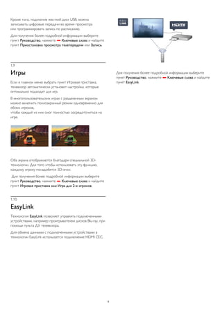 Кроме того, подключив жесткий диск USB, можно 
записывать цифровые передачи во время просмотра 
или программировать запись по расписанию. 
Для получения более подробной информации выберите 
пункт Руководство, нажмите  Ключевые слова и найдите 
пункт Приостановка просмотра телепередачи или Запись. 
1.9 
Игры 
Если в главном меню выбрать пункт Игровая приставка, 
телевизор автоматически установит настройки, которые 
оптимально подходят для игр. 
В многопользовательских играх с разделенным экраном 
можно включить полноэкранный режим одновременно для 
обоих игроков, 
чтобы каждый из них смог полностью сосредоточиться на 
игре. 
Оба экрана отображаются благодаря специальной 3D- 
технологии. Для того чтобы использовать эту функцию, 
каждому игроку понадобятся 3D-очки. 
Для получения более подробной информации выберите 
пункт Руководство, нажмите  Ключевые слова и найдите 
пункт Игровая приставка или Игра для 2-х игроков. 
1.10 
EasyLink 
Технология EasyLink позволяет управлять подключенными 
устройствами, например проигрывателем дисков Blu-ray, при 
помощи пульта ДУ телевизора. 
Для обмена данными с подключенными устройствами в 
технологии EasyLink используется подключение HDMI CEC. 
Для получения более подробной информации выберите 
пункт Руководство, нажмите  Ключевые слова и найдите 
пункт EasyLink. 
6 
 