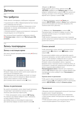 17 
Запись 
17.1 
Что требуется 
Чтобы записать телепередачу, необходимо следующее: 
• подключенный по USB и отформатированный при помощи 
этого телевизора жесткий диск; 
• наличие установленный цифровых телеканалов на этом 
телевизоре, т.е. каналов, просматриваемых через меню 
"Просмотр телевизора"; 
• получение данных о каналах для встроенного телегида (от 
станций вещания или из Интернета). 
Для получения более подробной информации нажмите 
 Ключевые слова и найдите пункт Жесткий диск USB, 
установка. 
17.2 
Запись телепередачи 
Запись в настоящее время 
Для записи текущей программы нажмите кнопку  (Запись) 
на пульте ДУ. 
Если информация для гида передач поступает из сети 
Интернет, перед началом записи можно указать время ее 
окончания во всплывающем окне. 
Если информация для гида передач поступает со станции 
вещания, запись начнется немедленно. Время окончания 
записи можно изменить в списке записей. 
Для остановки записи нажмите кнопку  (Стоп). 
Запись по расписанию 
Вы можете запланировать запись предстоящей программы, 
которая будет транслироваться сегодня или через 
несколько дней (максимум через 8 дней). 
1 - Чтобы запланировать запись, нажмите  Телегид. 
На странице гида передач выберите канал и программу, 
которую требуется записать. 
Для выбора канала из списка введите номер канала. 
Для просмотра передач на канале нажмите кнопку  
(Вправо) или  (Влево). 
Чтобы изменить дату в списке, нажмите кнопку  
OPTIONS и выберите пункт Выберите день. В списке 
выберите требуемый день и нажмите OK. Если данные для 
телегида поступают из сети Интернет, выберите дату в 
верхней части страницы и нажмите OK. 
2 - Выделив программу, нажмите  Запись или 
нажмите  OPTIONS и выберите Запись. Будет добавлено 
дополнительное время для окончания программы. Это 
значение может быть увеличено. 
3 - Выберите пункт Запланировать и нажмите ОК. 
Программа будет поставлена в очередь на запись. При 
установке записей на одно и то же время появится 
предупреждение. 
Чтобы записать программу в ваше отсутствие, телевизор 
должен находиться в режиме ожидания, а жесткий диск USB 
должен быть включен. 
Список записей 
Чтобы просмотреть список записей и расписание записи, 
нажмите кнопку , выберите пункт  Записи, а затем 
нажмите OK. 
В списке можно выбрать запись для просмотра, удалить 
записанные программы, настроить время окончания текущей 
записи, а также проверить свободное место на диске. 
Также, если данные для гида передач поступают из сети 
Интернет, можно запланировать запись с заданным 
временем начала и окончания записи, в качестве записи, не 
относящейся к конкретной телевизионной программе. Для 
записи в заданное время выберите пункт 
Программирование записи в верхней части страницы и 
нажмите OK. Выберите канал, дату и отрезок времени. Для 
подтверждения записи выберите пункт Запланировать и 
нажмите OK. 
Удаление записи по расписанию 
Чтобы удалить запись по расписанию, выберите запись в 
списке и нажмите OK. Или выберите запись по расписанию, 
нажмите  OPTIONS и выберите Отменить запись. 
Примечания 
• Возможен просмотр предыдущей записанной трансляции 
во время записи текущей программы. 
• Просмотр телеканалов во время записи невозможен. 
• Приостановка прямой телетрансляции во время записи 
невозможна. 
• Чтобы выполнить запись, для станций вещания требуется 
точная настройка времени. Если настроить часы в 
60 
 