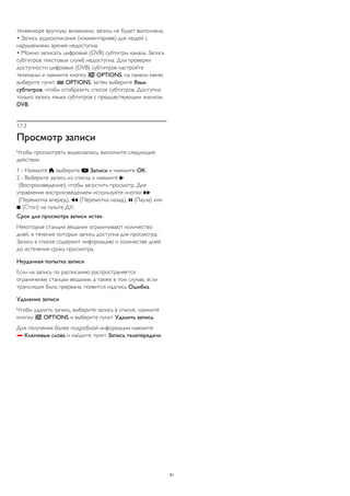 телевизоре вручную, возможно, запись не будет выполнена. 
• Запись аудиоописания (комментариев) для людей с 
нарушениями зрения недоступна. 
• Можно записать цифровые (DVB) субтитры канала. Запись 
субтитров текстовых служб недоступна. Для проверки 
доступности цифровых (DVB) субтитров настройте 
телеканал и нажмите кнопку  OPTIONS, на панели меню 
выберите пункт  OPTIONS, затем выберите Язык 
субтитров, чтобы отобразить список субтитров. Доступна 
только запись языка субтитров с предшествующим значком 
DVB. 
17.3 
Просмотр записи 
Чтобы просмотреть видеозапись, выполните следующие 
действия. 
1 - Нажмите , выберите  Записи и нажмите OK. 
2 - Выберите запись из списка и нажмите  
(Воспроизведение), чтобы запустить просмотр. Для 
управления воспроизведением используйте кнопки  
(Перемотка вперед),  (Перемотка назад),  (Пауза) или 
 (Стоп) на пульте ДУ. 
Срок для просмотра записи истек 
Некоторые станции вещания ограничивают количество 
дней, в течение которых запись доступна для просмотра. 
Запись в списке содержит информацию о количестве дней 
до истечения срока просмотра. 
Неудачная попытка записи 
Если на запись по расписанию распространяется 
ограничение станции вещания, а также в том случае, если 
трансляция была прервана, появится надпись Ошибка. 
Удаление записи 
Чтобы удалить запись, выберите запись в списке, нажмите 
кнопку  OPTIONS и выберите пункт Удалить запись. 
Для получения более подробной информации нажмите 
 Ключевые слова и найдите пункт Запись телепередачи. 
61 
 