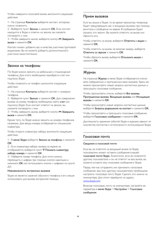 Чтобы совершить голосовой вызов, выполните следующие 
действия. 
1 - На странице Контакты выберите контакт, которому 
нужно позвонить. 
2 - Выберите пункт Звонок и нажмите OK. Если контакт 
находится в Skype и ответил на звонок, вы сможете 
поговорить с ним. 
3 - Чтобы завершить вызов, выберите кнопку  Завершить 
вызов и нажмите ОК. 
Контакт может добавить вас в качестве участника групповой 
видеосвязи. Вы не можете добавить дополнительного 
участника самостоятельно. 
Звонки на телефоны 
По Skype можно звонить на мобильные и стационарные 
телефоны. Для этого необходимо приобрести счет или 
подписку Skype. 
Чтобы позвонить на телефон, выполните следующие 
действия. 
1 - На странице Контакты выберите контакт с номером 
телефона. 
2 - Выберите пункт Звонок и нажмите OK. Для совершения 
вызова на номер телефона необходимо иметь счет или 
подписку Skype. Если контакт ответит на звонок, вы 
сможете поговорить с ним. 
3 - Чтобы завершить вызов, выберите кнопку  Завершить 
вызов и нажмите ОК. 
Кроме того, по Skype можно звонить на номера телефонов 
напрямую. Для ввода номера отображается специальная 
клавиатура. 
Чтобы открыть клавиатуру набора, выполните следующие 
действия. 
1 - В меню Skype выберите Звонки на телефоны и нажмите 
OK. 
2 - Если клавиатура набора номера на экране не 
отображается, выберите пункт  Показать клавиатуру 
набора номера и нажмите ОК. 
3 - Наберите номер телефона. Для этого можно 
переходить к цифрам при помощи кнопок навигации и 
нажимать OK или использовать кнопки с цифрами на пульте 
ДУ. 
Невозможность экстренных вызовов 
Skype не является заменой обычного телефона и его нельзя 
использовать для вызова экстренной помощи. 
Прием вызовов 
Если вы вошли в Skype, то во время просмотра телевизор 
будет предупреждать вас о входящих вызовах при помощи 
рингтона и сообщения на экране. В сообщении будет 
указано, кто звонит. Вы можете ответить на вызов или 
сбросить его. 
Чтобы ответить на вызов, выберите Ответить с видео и 
нажмите OK. 
Чтобы ответить на вызов, не включая камеру, выберите 
Ответить со звуком и нажмите OK. 
Чтобы сбросить вызов, выберите Отклонить вызов и 
нажмите OK. 
Журнал 
На странице Журнал в меню Skype отображается список 
всех совершенных и пропущенных вами вызовов. Здесь же 
можно просмотреть новые запросы контактных данных и 
прослушать голосовые сообщения. 
Чтобы просмотреть список, выберите Все вызовы, 
Пропущенные вызовы, Входящие вызовы или Исходящие 
вызовы и нажмите OK. 
Чтобы просмотреть новые запросы контактных данных, 
выберите Запросы разрешения на контакт и нажмите OK. 
Чтобы просмотреть и прослушать голосовые сообщения, 
выберите Голосовые сообщения и нажмите OK. 
Длительность хранения событий Skype в журнале зависит от 
количества контактов и интенсивности использования Skype. 
Голосовая почта 
Сведения о голосовой почте 
Если вы не ответите на входящий вызов по Skype, 
пользователь может оставить сообщение в вашей 
голосовой почте Skype. Аналогично, если вы позвоните 
другому пользователю и он не ответит на ваш вызов, вы 
можете оставить ему голосовое сообщение в Skype. 
Перед тем как отправлять или принимать голосовые 
сообщения, вам (или другому пользователю) необходимо 
настроить голосовую почту Skype. Сделать это можно на 
компьютере. Для этого перейдите по адресу 
www.skype.com 
Включив голосовую почту на компьютере, настройте ее 
параметры в меню Skype > Настройки > Голосовые 
сообщения. 
66 
 