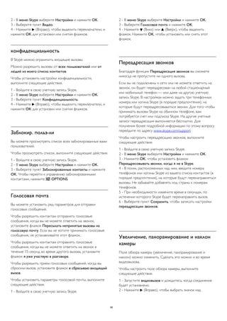 2 - В меню Skype выберите Настройки и нажмите OK. 
3 - Выберите пункт Видео. 
4 - Нажмите  (Вправо), чтобы выделить переключатели, и 
нажмите OK для установки или снятия флажков. 
конфиденциальность 
В Skype можно ограничить входящие вызовы. 
Можно разрешить вызовы от всех пользователей или от 
людей из моего списка контактов. 
Чтобы установить настройки конфиденциальности, 
выполните следующие действия. 
1 - Войдите в свою учетную запись Skype. 
2 - В меню Skype выберите Настройки и нажмите OK. 
3 - Выберите пункт Конфиденциальность. 
4 - Нажмите  (Вправо), чтобы выделить переключатели, и 
нажмите OK для установки или снятия флажков. 
Заблокир. польз-ли 
Вы можете просмотреть список всех заблокированных вами 
пользователей. 
Чтобы просмотреть список, выполните следующие действия. 
1 - Войдите в свою учетную запись Skype. 
2 - В меню Skype выберите Настройки и нажмите OK. 
3 - Выберите пункт Заблокированные контакты и нажмите 
OK. Чтобы перейти к управлению заблокированными 
контактами, нажмите  OPTIONS. 
Голосовая почта 
Вы можете установить ряд параметров для отправки 
голосовых сообщений. 
Чтобы разрешить контактам отправлять голосовые 
сообщения, когда вы не можете ответить на звонок, 
установите флажок Пересылать непринятые вызовы на 
голосовую почту. Если вы не хотите принимать голосовые 
сообщения, не устанавливайте этот флажок. 
Чтобы разрешить контактам отправлять голосовые 
сообщения, когда вы не можете ответить на звонок в 
течение 15 секунд во время другого вызова, установите 
флажок я уже участвую в разговоре. 
Чтобы разрешить прием голосовых сообщений, когда вы 
сбросили вызов, установите флажок я сбрасываю входящий 
вызов. 
Чтобы установить параметры голосовой почты, выполните 
следующие действия. 
1 - Войдите в свою учетную запись Skype. 
2 - В меню Skype выберите Настройки и нажмите OK. 
3 - Выберите Голосовая почта и нажмите OK. 
4 - Нажмите  (Вниз) или  (Вверх), чтобы выделить 
флажок. Нажмите OK, чтобы установить или снять этот 
флажок. 
Переадресация звонков 
Благодаря функции Переадресация звонков вы сможете 
никогда не пропустите ни одного вызова. 
Если вы не подключены к сети или не можете ответить на 
звонок, он будет переадресован на любой стационарный 
или мобильный телефон — или даже на другую учетную 
запись Skype. В настройках можно задать три телефонных 
номера или логина Skype (в порядке предпочтения), на 
которые будут переадресовываться звонки. Для того чтобы 
принимать вызовы Skype на обычном телефоне, вам 
потребуется счет или подписка Skype. На другие учетные 
записи переадресация выполняется бесплатно. Для 
получения более подробной информации по этому вопросу 
перейдите по адресу www.skype.com/support 
Чтобы настроить переадресацию звонков, выполните 
следующие действия. 
1 - Войдите в свою учетную запись Skype. 
2 - В меню Skype выберите Настройки и нажмите OK. 
3 - Нажмите OK, чтобы установить флажок 
Переадресовывать звонки, когда я не в Skype. 
4 - В полях, расположенных над ним, введите номера 
телефонов или логины Skype из вашего списка контактов (в 
порядке предпочтения), на которые будут перенаправляться 
вызовы. Не забывайте добавлять код страны к номерам 
телефонов. 
5 - При необходимости измените время в секундах, по 
истечении которого Skype будет перенаправлять вызов. 
6 - Выберите пункт Сохранить, чтобы записать настройки 
переадресации звонков. 
Увеличение, панорамирование и наклон 
камеры 
Поле обзора камеры (увеличение, панорамирование и 
наклон) можно изменить. Сделать это можно и во время 
видеовызова. 
Чтобы настроить поле обзора камеры, выполните 
следующие действия. 
1 - Запустите видеовызов и дождитесь, когда соединение 
будет установлено. 
2 - Нажмите  (Вправо), чтобы выбрать значок над 
68 
 