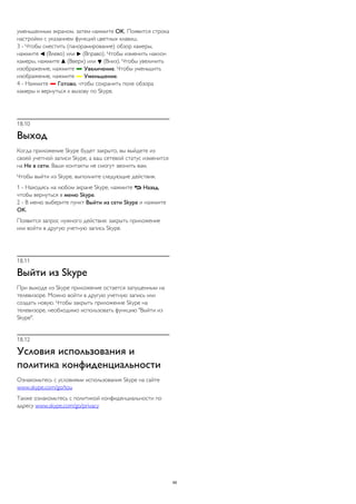 уменьшенным экраном, затем нажмите OK. Появится строка 
настройки с указанием функций цветных клавиш. 
3 - Чтобы сместить (панорамирование) обзор камеры, 
нажмите  (Влево) или  (Вправо). Чтобы изменить наклон 
камеры, нажмите  (Вверх) или  (Вниз). Чтобы увеличить 
изображение, нажмите  Увеличение. Чтобы уменьшить 
изображение, нажмите  Уменьшение. 
4 - Нажмите  Готово, чтобы сохранить поле обзора 
камеры и вернуться к вызову по Skype. 
18.10 
Выход 
Когда приложение Skype будет закрыто, вы выйдете из 
своей учетной записи Skype, а ваш сетевой статус изменится 
на Не в сети. Ваши контакты не смогут звонить вам. 
Чтобы выйти из Skype, выполните следующие действия. 
1 - Находясь на любом экране Skype, нажмите  Назад, 
чтобы вернуться в меню Skype. 
2 - В меню выберите пункт Выйти из сети Skype и нажмите 
OK. 
Появится запрос нужного действия: закрыть приложение 
или войти в другую учетную запись Skype. 
18.11 
Выйти из Skype 
При выходе из Skype приложение остается запущенным на 
телевизоре. Можно войти в другую учетную запись или 
создать новую. Чтобы закрыть приложение Skype на 
телевизоре, необходимо использовать функцию "Выйти из 
Skype". 
18.12 
Условия использования и 
политика конфиденциальности 
Ознакомьтесь с условиями использования Skype на сайте 
www.skype.com/go/tou 
Также ознакомьтесь с политикой конфиденциальности по 
адресу www.skype.com/go/privacy 
69 
 