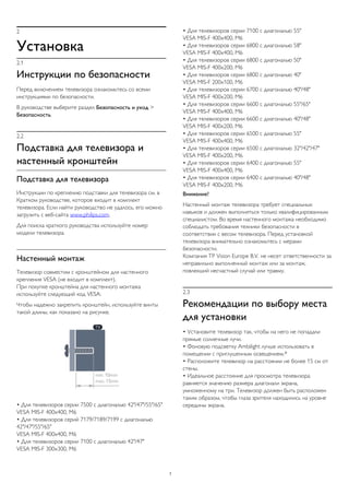 2 
Установка 
2.1 
Инструкции по безопасности 
Перед включением телевизора ознакомьтесь со всеми 
инструкциями по безопасности. 
В руководстве выберите раздел Безопасность и уход > 
Безопасность. 
2.2 
Подставка для телевизора и 
настенный кронштейн 
Подставка для телевизора 
Инструкции по креплению подставки для телевизора см. в 
Кратком руководстве, которое входит в комплект 
телевизора. Если найти руководство не удалось, его можно 
загрузить с веб-сайта www.philips.com. 
Для поиска краткого руководства используйте номер 
модели телевизора. 
Настенный монтаж 
Телевизор совместим с кронштейном для настенного 
крепления VESA (не входит в комплект). 
При покупке кронштейна для настенного монтажа 
используйте следующий код VESA: 
Чтобы надежно закрепить кронштейн, используйте винты 
такой длины, как показано на рисунке. 
• Для телевизоров серии 7500 с диагональю 42"/47"/55"/65" 
VESA MIS-F 400x400, M6 
• Для телевизоров серий 7179/7189/7199 с диагональю 
42"/47"/55"/65" 
VESA MIS-F 400x400, M6 
• Для телевизоров серии 7100 с диагональю 42"/47" 
VESA MIS-F 300x300, M6 
• Для телевизоров серии 7100 с диагональю 55" 
VESA MIS-F 400x400, M6 
• Для телевизоров серии 6800 с диагональю 58" 
VESA MIS-F 400x400, M6 
• Для телевизоров серии 6800 с диагональю 50" 
VESA MIS-F 400x200, M6 
• Для телевизоров серии 6800 с диагональю 40" 
VESA MIS-F 200x100, M6 
• Для телевизоров серии 6700 с диагональю 40"/48" 
VESA MIS-F 400x200, M6 
• Для телевизоров серии 6600 с диагональю 55"/65" 
VESA MIS-F 400x400, M6 
• Для телевизоров серии 6600 с диагональю 40"/48" 
VESA MIS-F 400x200, M6 
• Для телевизоров серии 6500 с диагональю 55" 
VESA MIS-F 400x400, M6 
• Для телевизоров серии 6500 с диагональю 32"/42"/47" 
VESA MIS-F 400x200, M6 
• Для телевизоров серии 6400 с диагональю 55" 
VESA MIS-F 400x400, M6 
• Для телевизоров серии 6400 с диагональю 40"/48" 
VESA MIS-F 400x200, M6 
Внимание! 
Настенный монтаж телевизора требует специальных 
навыков и должен выполняться только квалифицированным 
специалистом. Во время настенного монтажа необходимо 
соблюдать требования техники безопасности в 
соответствии с весом телевизора. Перед установкой 
телевизора внимательно ознакомьтесь с мерами 
безопасности. 
Компания TP Vision Europe B.V. не несет ответственности за 
неправильно выполненный монтаж или за монтаж, 
повлекший несчастный случай или травму. 
2.3 
Рекомендации по выбору места 
для установки 
• Установите телевизор так, чтобы на него не попадали 
прямые солнечные лучи. 
• Фоновую подсветку Ambilight лучше использовать в 
помещении с приглушенным освещением.* 
• Расположите телевизор на расстоянии не более 15 см от 
стены. 
• Идеальное расстояние для просмотра телевизора 
равняется значению размера диагонали экрана, 
умноженному на три. Телевизор должен быть расположен 
таким образом, чтобы глаза зрителя находились на уровне 
середины экрана. 
7 
 