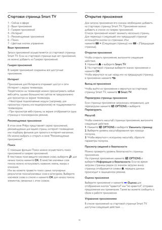Стартовая страница Smart TV 
1 - Сейчас в эфире 
2 - Ваши приложения 
3 - Галерея приложений 
4 - Интернет 
5 - Рекомендуемые приложения 
6 - Поиск 
7 - Цветные кнопки управления 
Ваши приложения 
Запуск приложений осуществляется со стартовой страницы 
Smart TV. Если на стартовой странице еще нет приложений, 
их можно добавить из Галереи приложений. 
Галерея приложений 
В галерее приложений сохранены все доступные 
приложения. 
Интернет 
Приложение для Интернета открывает доступ к сети 
Интернет с экрана телевизора. 
Теоретически на телевизоре можно просматривать любые 
веб-сайты, однако большинство сайтов не предназначено 
для просмотра на экране телевизора. 
- Некоторые подключаемые модули (например, для 
просмотра страниц или видеороликов) не поддерживаются 
телевизором. 
- При просмотре веб-страниц на экране отображается одна 
страница в полноэкранном режиме. 
Рекомендуемые приложения 
В этом окне Philips представляет серию приложений, 
рекомендуемых для вашей страны, интернет-телевидения 
или подборку фильмов для проката в интернет-магазинах. 
Их можно выбрать и открыть в окне "Рекомендуемые 
приложения". 
Поиск 
С помощью функции Поиск можно осуществлять поиск 
приложений в галерее приложений. 
В текстовом поле введите ключевое слово, выберите , для 
начала поиска нажмите OK. В качестве ключевых слов 
поиска можно использовать названия, имена, жанры и 
описания. 
Или вы можете провести поиск самых популярных 
результатов поиска/ключевых слов в категориях. Выберите 
ключевое слово в списке и нажмите OK для начала поиска 
элементов, связанных с этим словом. 
Открытие приложения 
Для запуска приложения его сначала необходимо добавить 
на стартовую страницу Smart TV. Приложения можно 
добавить в список из галереи приложений. 
Список приложений может занимать несколько страниц. 
Для перехода к следующей или предыдущей странице 
используйте кнопки со стрелками. Или 
нажмите  + (Следующая страница) или  - (Предыдущая 
страница). 
Открытие приложения 
Чтобы открыть приложение, выполните следующие 
действия. 
1. Нажмите  и выберите Smart TV. 
2. На стартовой странице выберите значок приложения и 
нажмите OK. 
Чтобы вернуться на шаг назад или на предыдущую страницу, 
в приложении нажмите . 
Выход из приложения 
Чтобы выйти из приложения и вернуться на стартовую 
страницу Smart TV, нажмите  Smart TV. 
Перезагрузка страницы приложения 
Если страница приложения загрузилась неправильно, для 
перезагрузки нажмите  OPTIONS и выберите 
Перезагрузить. 
Масштаб 
Чтобы изменить масштаб страницы приложения, выполните 
следующие действия. 
1. Нажмите  OPTIONS и выберите Увеличить страницу. 
2. Выберите уровень масштабирования при помощи 
ползунка. 
3. Чтобы вернуться к исходному масштабу, сбросьте 
параметры ползунка. 
Просмотр сведений о безопасности 
Можно проверить уровень безопасности страницы 
приложения. 
На странице приложения нажмите  OPTIONS и 
выберите Информация о безопасности. Если во время 
загрузки страницы рядом со значком загрузки внизу 
страницы отображается символ , передача данных 
происходит в защищенном режиме. 
Оценка приложения 
Выберите приложение и нажмите  Оценка для 
отображения кнопок "нравится" или "не нравится", отправки 
предложения или примечания. Также вы можете сообщить о 
сбоях в работе приложения. 
Управление приложениями 
В списке приложений на стартовой странице Smart TV 
доступны следующие действия . . . 
71 
 
