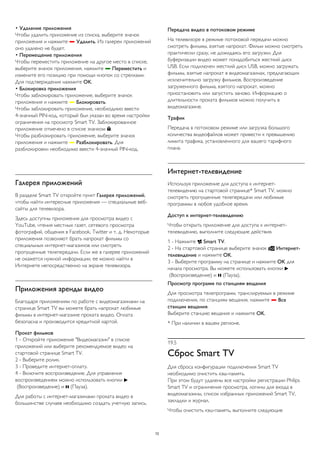 • Удаление приложения 
Чтобы удалить приложение из списка, выберите значок 
приложения и нажмите  Удалить. Из галереи приложений 
оно удалено не будет. 
• Перемещение приложения 
Чтобы переместить приложение на другое место в списке, 
выберите значок приложения, нажмите  Переместить и 
измените его позицию при помощи кнопок со стрелками. 
Для подтверждения нажмите OK. 
• Блокировка приложения 
Чтобы заблокировать приложение, выберите значок 
приложения и нажмите  Блокировать. 
Чтобы заблокировать приложение, необходимо ввести 
4-значный PIN-код, который был указан во время настройки 
ограничения на просмотр Smart TV. Заблокированное 
приложение отмечено в списке значком . 
Чтобы разблокировать приложение, выберите значок 
приложения и нажмите  Разблокировать. Для 
разблокировки необходимо ввести 4-значный PIN-код. 
Галерея приложений 
В разделе Smart TV откройте пункт Галерея приложений, 
чтобы найти интересные приложения — специальные веб- 
сайты для телевизора. 
Здесь доступны приложения для просмотра видео с 
YouTube, чтения местных газет, сетевого просмотра 
фотографий, общения в Facebook, Twitter и т. д. Некоторые 
приложения позволяют брать напрокат фильмы со 
специальных интернет-магазинов или смотреть 
пропущенные телепередачи. Если же в галерее приложений 
не окажется нужной информации, ее можно найти в 
Интернете непосредственно на экране телевизора. 
Приложения аренды видео 
Благодаря приложениям по работе с видеомагазинами на 
странице Smart TV вы можете брать напрокат любимые 
фильмы в интернет-магазине проката видео. Оплата 
безопасна и производится кредитной картой. 
Прокат фильмов 
1 - Откройте приложение "Видеомагазин" в списке 
приложений или выберите рекомендуемое видео на 
стартовой странице Smart TV. 
2 - Выберите ролик. 
3 - Проведите интернет-оплату. 
4 - Включите воспроизведение. Для управления 
воспроизведением можно использовать кнопки  
(Воспроизведение) и  (Пауза). 
Для работы с интернет-магазинами проката видео в 
большинстве случаев необходимо создать учетную запись. 
Передача видео в потоковом режиме 
На телевизоре в режиме потоковой передачи можно 
смотреть фильмы, взятые напрокат. Фильм можно смотреть 
практически сразу, не дожидаясь его загрузки. Для 
буферизации видео может понадобиться жесткий диск 
USB. Если подключен жесткий диск USB, можно загружать 
фильмы, взятые напрокат в видеомагазинах, предлагающих 
исключительно загрузку фильмов. Воспроизведение 
загруженного фильма, взятого напрокат, можно 
приостановить или запустить заново. Информацию о 
длительности проката фильмов можно получить в 
видеомагазине. 
Трафик 
Передача в потоковом режиме или загрузка большого 
количества видеофайлов может привести к превышению 
лимита трафика, установленного для вашего тарифного 
плана. 
Интернет-телевидение 
Используя приложение для доступа к интернет- 
телевидению на стартовой странице* Smart TV, можно 
смотреть пропущенные телепередачи или любимые 
программы в любое удобное время. 
Доступ к интернет-телевидению 
Чтобы открыть приложение для доступа к интернет- 
телевидению, выполните следующие действия. 
1 - Нажмите  Smart TV. 
2 - На стартовой странице выберите значок  Интернет- 
телевидение и нажмите OK. 
3 - Выберите программу на странице и нажмите OK для 
начала просмотра. Вы можете использовать кнопки  
(Воспроизведение) и  (Пауза). 
Просмотр программ по станциям вещания 
Для просмотра телепрограмм, транслируемых в режиме 
подключения, по станциям вещания, нажмите  Все 
станции вещания. 
Выберите станцию вещания и нажмите OK. 
* При наличии в вашем регионе. 
19.5 
Сброс Smart TV 
Для сброса конфигурации подключения Smart TV 
необходимо очистить кэш-память. 
При этом будут удалены все настройки регистрации Philips 
Smart TV и ограничения просмотра, логины для входа в 
видеомагазины, список избранных приложений Smart TV, 
закладки и журнал. 
Чтобы очистить кэш-память, выполните следующие 
72 
 