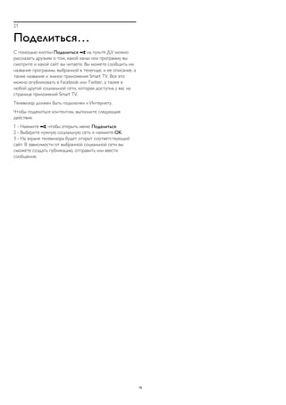 21 
Поделиться… 
С помощью кнопки Поделиться  на пульте ДУ можно 
рассказать друзьям о том, какой канал или программу вы 
смотрите и какой сайт вы читаете. Вы можете сообщить им 
название программы, выбранной в телегиде, и ее описание, а 
также название и значок приложения Smart TV. Все это 
можно опубликовать в Facebook или Twitter, а также в 
любой другой социальной сети, которая доступна у вас на 
странице приложений Smart TV. 
Телевизор должен быть подключен к Интернету. 
Чтобы поделиться контентом, выполните следующие 
действия. 
1 - Нажмите , чтобы открыть меню Поделиться. 
2 - Выберите нужную социальную сеть и нажмите OK. 
3 - На экране телевизора будет открыт соответствующий 
сайт. В зависимости от выбранной социальной сети вы 
сможете создать публикацию, отправить или ввести 
сообщение. 
76 
 