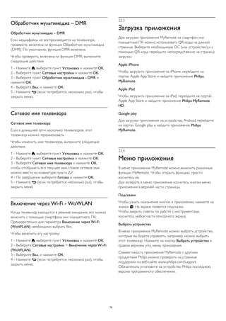 Обработчик мультимедиа – DMR 
Обработчик мультимедиа – DMR 
Если медиафайлы не воспроизводятся на телевизоре, 
проверьте, включена ли функция Обработчик мультимедиа 
(DMR). По умолчанию, функция DMR включена. 
Чтобы проверить, включена ли функция DMR, выполните 
следующие действия. 
1 - Нажмите , выберите пункт Установка и нажмите OK. 
2 - Выберите пункт Сетевые настройки и нажмите OK. 
3 - Выберите пункт Обработчик мультимедиа - DMR и 
нажмите ОК. 
4 - Выберите Вкл. и нажмите ОК. 
5 - Нажмите  (если потребуется, несколько раз), чтобы 
закрыть меню. 
Сетевое имя телевизора 
Сетевое имя телевизора 
Если в домашней сети несколько телевизоров, этот 
телевизор можно переименовать. 
Чтобы изменить имя телевизора, выполните следующие 
действия. 
1 - Нажмите , выберите пункт Установка и нажмите OK. 
2 - Выберите пункт Сетевые настройки и нажмите OK. 
3 - Выберите Сетевое имя телевизора и нажмите OK, 
чтобы отобразить его текущее имя. Новое сетевое имя 
можно ввести на клавиатуре пульта ДУ. 
4 - По завершении выберите Готово и нажмите OK. 
5 - Нажмите  (если потребуется, несколько раз), чтобы 
закрыть меню. 
Включение через Wi-Fi - WoWLAN 
Когда телевизор находится в режиме ожидания, его можно 
включить с помощью смартфона или планшетного ПК. 
Предварительно для параметра Включение через Wi-Fi 
(WoWLAN) необходимо выбрать Вкл. 
Чтобы включить эту настройку: 
1 - Нажмите , выберите пункт Установка и нажмите OK. 
2 - Выберите Сетевые настройки > Включение через Wi-Fi 
(WoWLAN). 
3 - Выберите Вкл. и нажмите ОК. 
4 - Нажмите  (если потребуется, несколько раз), чтобы 
закрыть меню. 
22.3 
Загрузка приложения 
Для загрузки приложения MyRemote на смартфон или 
планшетный ПК можно использовать QR-коды на данной 
странице. Выберите необходимую ОС (или устройство) и с 
помощью QR-кода перейдите непосредственно на страницу 
загрузки. 
Apple iPhone 
Чтобы загрузить приложение на iPhone, перейдите на 
портал Apple App Store и найдите приложение Philips 
MyRemote. 
Apple iPad 
Чтобы загрузить приложение на iPad, перейдите на портал 
Apple App Store и найдите приложение Philips MyRemote 
HD. 
Google play 
Для загрузки приложения на устройство Android перейдите 
на портал Google play и найдите приложение Philips 
MyRemote. 
22.4 
Меню приложения 
В меню приложения MyRemote можно включить различные 
функции MyRemote. Чтобы открыть функцию, просто 
коснитесь ее. 
Для возврата в меню приложения коснитесь кнопки меню 
приложения в верхней части страницы. 
Подсказки 
Чтобы узнать назначение кнопок в приложении, нажмите на 
значок . На экране появятся подсказки. 
Чтобы закрыть советы по работе с инструментами, 
коснитесь любой части сенсорного экрана. 
Выбрать устройство 
В меню приложения MyRemote можно выбрать устройство, 
которым вы будете управлять, например, можно выбрать 
этот телевизор. Нажмите на кнопку Выбрать устройство в 
правом верхнем углу меню приложения. 
Совместимость приложения MyRemote с другими 
продуктами Philips можно проверить на странице 
поддержки на веб-сайте www.philips.com/support. 
Обязательно установите на устройство Philips последнюю 
версию программного обеспечения. 
78 
 