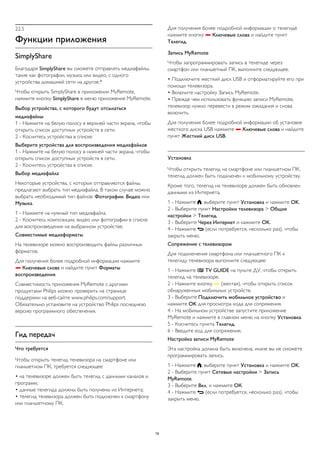 22.5 
Функции приложения 
SimplyShare 
Благодаря SimplyShare вы сможете отправлять медиафайлы, 
такие как фотографии, музыка или видео, с одного 
устройства домашней сети на другое.* 
Чтобы открыть SimplyShare в приложении MyRemote, 
нажмите кнопку SimplyShare в меню приложения MyRemote. 
Выбор устройства, с которого будут отсылаться 
медиафайлы 
1 - Нажмите на белую полосу в верхней части экрана, чтобы 
открыть список доступных устройств в сети. 
2 - Коснитесь устройства в списке. 
Выберите устройства для воспроизведения медиафайлов 
1 - Нажмите на белую полосу в нижней части экрана, чтобы 
открыть список доступных устройств в сети. 
2 - Коснитесь устройства в списке. 
Выбор медиафайла 
Некоторые устройства, с которых отправляются файлы, 
предлагают выбрать тип медиафайла. В таком случае можно 
выбрать необходимый тип файлов: Фотографии, Видео или 
Музыка. 
1 - Нажмите на нужный тип медиафайла. 
2 - Коснитесь композиции, видео или фотографии в списке 
для воспроизведения на выбранном устройстве. 
Совместимые медиаформаты 
На телевизоре можно воспроизводить файлы различных 
форматов. 
Для получения более подробной информации нажмите 
 Ключевые слова и найдите пункт Форматы 
воспроизведения. 
Совместимость приложения MyRemote с другими 
продуктами Philips можно проверить на странице 
поддержки на веб-сайте www.philips.com/support. 
Обязательно установите на устройство Philips последнюю 
версию программного обеспечения. 
Гид передач 
Что требуется 
Чтобы открыть телегид телевизора на смартфоне или 
планшетном ПК, требуется следующее: 
• на телевизоре должен быть телегид с данными каналов и 
программ; 
• данные телегида должны быть получены из Интернета; 
• телегид телевизора должен быть подключен к смартфону 
или планшетному ПК. 
Для получения более подробной информации о телегиде 
нажмите кнопку  Ключевые слова и найдите пункт 
Телегид. 
Запись MyRemote 
Чтобы запрограммировать запись в телегиде через 
смартфон или планшетный ПК, выполните следующее. 
• Подключите жесткий диск USB и отформатируйте его при 
помощи телевизора. 
• Включите настройку Запись MyRemote. 
• Прежде чем использовать функцию записи MyRemote, 
телевизор нужно перевести в режим ожидания и снова 
включить. 
Для получения более подробной информации об установке 
жесткого диска USB нажмите  Ключевые слова и найдите 
пункт Жесткий диск USB. 
Установка 
Чтобы открыть телегид на смартфоне или планшетном ПК, 
телегид должен быть подключен к мобильному устройству. 
Кроме того, телегид на телевизоре должен быть обновлен 
данными из Интернета. 
1 - Нажмите , выберите пункт Установка и нажмите OK. 
2 - Выберите пункт Настройки телевизора > Общие 
настройки > Телегид. 
3 - Выберите Через Интернет и нажмите OK. 
4 - Нажмите  (если потребуется, несколько раз), чтобы 
закрыть меню. 
Сопряжение с телевизором 
Для подключения смартфона или планшетного ПК к 
телегиду телевизора выполните следующее: 
1 - Нажмите  TV GUIDE на пульте ДУ, чтобы открыть 
телегид на телевизоре. 
2 - Нажмите кнопку  (желтая), чтобы открыть список 
обнаруженных мобильных устройств. 
3 - Выберите Подключить мобильное устройство и 
нажмите OK для просмотра кода для сопряжения. 
4 - На мобильном устройстве запустите приложение 
MyRemote и нажмите в главном меню на кнопку Установка. 
5 - Коснитесь пункта Телегид. 
6 - Введите код для сопряжения. 
Настройка записи MyRemote 
Эта настройка должна быть включена, иначе вы не сможете 
программировать запись. 
1 - Нажмите , выберите пункт Установка и нажмите OK. 
2 - Выберите пункт Сетевые настройки > Запись 
MyRemote. 
3 - Выберите Вкл. и нажмите ОК. 
4 - Нажмите  (если потребуется, несколько раз), чтобы 
закрыть меню. 
79 
 