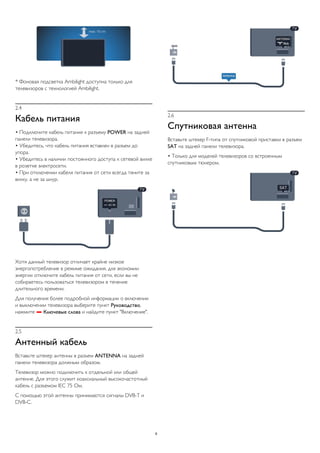 * Фоновая подсветка Ambilight доступна только для 
телевизоров с технологией Ambilight. 
2.4 
Кабель питания 
• Подключите кабель питания к разъему POWER на задней 
панели телевизора. 
• Убедитесь, что кабель питания вставлен в разъем до 
упора. 
• Убедитесь в наличии постоянного доступа к сетевой вилке 
в розетке электросети. 
• При отключении кабеля питания от сети всегда тяните за 
вилку, а не за шнур. 
Хотя данный телевизор отличает крайне низкое 
энергопотребление в режиме ожидания, для экономии 
энергии отключите кабель питания от сети, если вы не 
собираетесь пользоваться телевизором в течение 
длительного времени. 
Для получения более подробной информации о включении 
и выключении телевизора выберите пункт Руководство, 
нажмите  Ключевые слова и найдите пункт "Включение". 
2.5 
Антенный кабель 
Вставьте штекер антенны в разъем ANTENNA на задней 
панели телевизора должным образом. 
Телевизор можно подключить к отдельной или общей 
антенне. Для этого служит коаксиальный высокочастотный 
кабель с разъемом IEC 75 Ом. 
С помощью этой антенны принимаются сигналы DVB-T и 
DVB-C. 
2.6 
Спутниковая антенна 
Вставьте штекер F-типа от спутниковой приставки в разъем 
SAT на задней панели телевизора. 
• Только для моделей телевизоров со встроенным 
спутниковым тюнером. 
8 
 
