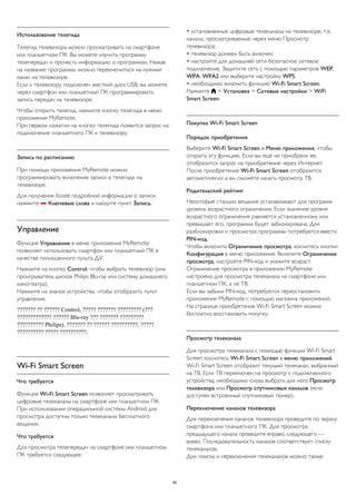 Использование телегида 
Телегид телевизора можно просматривать на смартфоне 
или планшетном ПК. Вы можете изучить программу 
телепередач и прочесть информацию о программах. Нажав 
на название программы, можно переключиться на нужный 
канал на телевизоре. 
Если к телевизору подключен жесткий диск USB, вы можете 
через смартфон или планшетный ПК программировать 
запись передач на телевизоре. 
Чтобы открыть телегид, нажмите кнопку телегида в меню 
приложения MyRemote. 
При первом нажатии на кнопку телегида появится запрос на 
подключение планшетного ПК к телевизору. 
Запись по расписанию 
При помощи приложения MyRemote можно 
программировать включение записи в телегиде на 
телевизоре. 
Для получения более подробной информации о записи 
нажмите  Ключевые слова и найдите пункт Запись. 
Управление 
Функция Управление в меню приложения MyRemote 
позволяет использовать смартфон или планшетный ПК в 
качестве полноценного пульта ДУ. 
Нажмите на кнопку Control, чтобы выбрать телевизор (или 
проигрыватель дисков Philips Blu-ray или систему домашнего 
кинотеатра). 
Нажмите на значок устройства, чтобы отобразить пульт 
управления. 
??????? ?? ?????? Control, ????? ??????? ????????? (??? 
????????????? ?????? Blu-ray ??? ??????? ????????? 
?????????? Philips). ??????? ?? ?????? ??????????, ????? 
?????????? ????? ??????????. 
Wi-Fi Smart Screen 
Что требуется 
Функция Wi-Fi Smart Screen позволяет просматривать 
цифровые телеканалы на смартфоне или планшетном ПК. 
При использовании операционной системы Android для 
просмотра доступны только телеканалы бесплатного 
вещания. 
Что требуется 
Для просмотра телепередач на смартфоне или планшетном 
ПК требуется следующее: 
• установленные цифровые телеканалы на телевизоре, т.е. 
каналы, просматриваемые через меню Просмотр 
телевизора; 
• телевизор должен быть включен; 
• настройте для домашней сети безопасное сетевое 
подключение. Защитите сеть с помощью параметров WEP, 
WPA, WPA2 или выберите настройку WPS; 
• необходимо включить функцию Wi-Fi Smart Screen. 
Нажмите  > Установка > Сетевые настройки > WiFi 
Smart Screen. 
Покупка Wi-Fi Smart Screen 
Порядок приобретения 
Выберите Wi-Fi Smart Screen в Меню приложения, чтобы 
открыть эту функцию. Если вы еще не приобрели ее, 
отобразится запрос на приобретение через Интернет. 
После приобретения Wi-Fi Smart Screen отобразится 
автоматически и вы сможете начать просмотр ТВ. 
Родительский рейтинг 
Некоторые станции вещания устанавливают для программ 
уровень возрастного ограничения. Если значение уровня 
возрастного ограничения равняется установленному или 
превышает его, программа будет заблокирована. Для 
разблокировки и просмотра программы потребуется ввести 
PIN-код. 
Чтобы включить Ограничение просмотра, коснитесь кнопки 
Конфигурация в меню приложения. Включите Ограничение 
просмотра, настройте PIN-код и укажите возраст. 
Ограничение просмотра в приложении MyRemote 
настроено для просмотра телеканала на смартфоне или 
планшетном ПК, а не ТВ. 
Если вы забыли PIN-код, потребуется переустановить 
приложение MyRemote с помощью магазина приложений. 
На странице приобретения Wi-Fi Smart Screen можно 
бесплатно восстановить покупку. 
Просмотр телеканала 
Для просмотра телеканала с помощью функции Wi-Fi Smart 
Screen коснитесь Wi-Fi Smart Screen в меню приложений. 
Wi-Fi Smart Screen отобразит текущий телеканал, выбранный 
на ТВ. Если ТВ переключен на просмотр с подключенного 
устройства, необходимо снова выбрать для него Просмотр 
телевизора или Просмотр спутниковых каналов (если 
доступен встроенный спутниковый тюнер). 
Переключение каналов телевизора 
Для переключения каналов телевизора проведите по экрану 
смартфона или планшетного ПК. Для просмотра 
предыдущего канала проведите вправо, следующего — 
влево. Последовательность каналов соответствует списку 
телеканалов. 
Для поиска и переключения телеканалов можно также 
80 
 