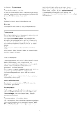 использовать Панель каналов. 
Приостановка вещания и запись 
В случае приостановки или записи прямой телетрансляции с 
помощью телевизора (на подключенный жесткий диск USB) 
функция Wi-Fi Smart Screen отключается. 
Звук 
Звучание телеканала является монофоническим. 
Субтитры 
Функция Wi-Fi Smart Screen не поддерживает субтитры. 
Панель каналов 
Для выбора следующего или предыдущего канала из списка 
можно использовать Панель каналов. 
Для отображения панели каналов один раз коснитесь 
центра сенсорного экрана. Панель каналов отобразится в 
нижней части экрана, а панель инструментов — в верхней. 
Для просмотра телеканала проведите пальцем по панели 
каналов. 
Чтобы включить телеканал, один раз коснитесь значка 
канала. 
Чтобы закрыть панель каналов и панель инструментов, еще 
раз коснитесь центра экрана. 
Панель инструментов 
Панель инструментов Wi-Fi Smart Screen позволяет выбрать 
формат изображения, список телевизионных или 
спутниковых каналов (если поддерживается телевизором), 
открыть советы по работе с инструментами или 
переключить ТВ режим ожидания. 
Для отображения панели инструментов один раз коснитесь 
центра сенсорного экрана. Панель инструментов 
отобразится в верхней части экрана вместе с панелью 
каналов. 
Чтобы закрыть панель инструментов и панель каналов, еще 
раз коснитесь центра экрана. 
Кнопка меню приложения 
Для возврата к меню приложения MyRemote коснитесь 
кнопки меню приложения. 
Масштабирование 
Чтобы настроить масштаб изображения для соответствия 
экрану или отображения во весь экран, коснитесь кнопки 
Масштабирование для переключения между данными 
режимами отображения. 
Телевизионные или спутниковые каналы 
Если для телевизора предусмотрен встроенный спутниковый 
тюнер, можно выбрать список каналов для функций Watch 
TV или Watch satellite. Эта кнопка информирует о том, 
какой список каналов выбран в настоящий момент. 
Для изменения текущего списка каналов коснитесь данной 
кнопки, затем коснитесь ТВ или Спутниковые каналы, 
чтобы выбрать необходимый список каналов. Если 
встроенный спутниковый тюнер отсутствует, кнопка выбора 
не отображается. 
81 
 