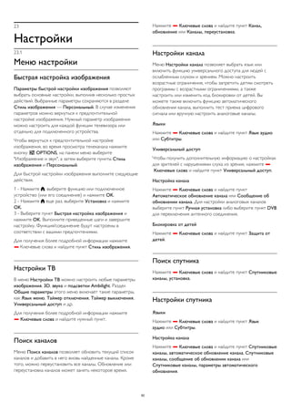 23 
Настройки 
23.1 
Меню настройки 
Быстрая настройка изображения 
Параметры быстрой настройки изображения позволяют 
выбрать основные настройки, выполнив несколько простых 
действий. Выбранные параметры сохраняются в разделе 
Стиль изображения — Персональный. В случае изменения 
параметров можно вернуться к предпочтительной 
настройке изображения. Нужный параметр изображения 
можно настроить для каждой функции телевизора или 
отдельно для подключенного устройства. 
Чтобы вернуться к предпочтительной настройке 
изображения, во время просмотра телеканала нажмите 
кнопку  OPTIONS, на панели меню выберите 
"Изображение и звук", а затем выберите пункты Стиль 
изображения и Персональный. 
Для быстрой настройки изображения выполните следующие 
действия. 
1 - Нажмите , выберите функцию или подключенное 
устройство (или его соединение) и нажмите OK. 
2 - Нажмите  еще раз, выберите Установка и нажмите 
OK. 
3 - Выберите пункт Быстрая настройка изображения и 
нажмите OK. Выполните приведенные шаги и завершите 
настройку. Функция/соединение будут настроены в 
соответствии с вашими предпочтениями. 
Для получения более подробной информации нажмите 
 Ключевые слова и найдите пункт Стиль изображения. 
Настройки ТВ 
В меню Настройки ТВ можно настроить любые параметры 
изображения, 3D, звука и подсветки Ambilight. Раздел 
Общие параметры этого меню включает такие параметры, 
как Язык меню, Таймер отключения, Таймер выключения, 
Универсальный доступ и др. 
Для получения более подробной информации нажмите 
 Ключевые слова и найдите нужный пункт. 
Поиск каналов 
Меню Поиск каналов позволяет обновить текущий список 
каналов и добавить в него вновь найденные каналы. Кроме 
того, можно переустановить все каналы. Обновление или 
переустановка каналов может занять некоторое время. 
Нажмите  Ключевые слова и найдите пункт Канал, 
обновление или Каналы, переустановка. 
Настройки канала 
Меню Настройки канала позволяет выбрать язык или 
включить функцию универсального доступа для людей с 
ослабленным слухом и зрением. Можно настроить 
возрастные ограничения, чтобы запретить детям смотреть 
программы с возрастными ограничениями, а также 
настроить или изменить код блокировки от детей. Вы 
можете также включить функцию автоматического 
обновления канала, выполнить тест приема цифрового 
сигнала или вручную настроить аналоговые каналы. 
Языки 
Нажмите  Ключевые слова и найдите пункт Язык аудио 
или Субтитры. 
Универсальный доступ 
Чтобы получить дополнительную информацию о настройках 
для зрителей с нарушениями слуха из зрения, нажмите  
Ключевые слова и найдите пункт Универсальный доступ. 
Настройка канала 
Нажмите  Ключевые слова и найдите пункт 
Автоматическое обновление канала или Сообщение об 
обновлении канала. Для настройки аналоговых каналов 
выберите пункт Ручная установка либо выберите пункт DVB 
для переключения антенного соединения. 
Блокировка от детей 
Нажмите  Ключевые слова и найдите пункт Защита от 
детей. 
Поиск спутника 
Нажмите  Ключевые слова и найдите пункт Спутниковые 
каналы, установка. 
Настройки спутника 
Языки 
Нажмите  Ключевые слова и найдите пункт Язык 
аудио или Субтитры. 
Настройка канала 
Нажмите  Ключевые слова и найдите пункт Спутниковые 
каналы, автоматическое обновление канала, Спутниковые 
каналы, сообщение об обновлении канала или 
Спутниковые каналы, параметры автоматического 
обновления. 
82 
 