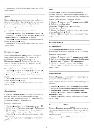 4 - Нажмите  (если потребуется, несколько раз), чтобы 
закрыть меню. 
Яркость 
Параметр Яркость позволяет установить для изображения 
уровень яркости. Этот параметр предназначен только для 
опытных пользователей. Неопытным пользователям 
рекомендуется настраивать яркость изображения с 
помощью меню Контрастность. 
Для настройки выполните следующие действия. 
1 - Нажмите , выберите пункт Установка и нажмите OK. 
2 - Выберите пункт Настройки телевизора > Изображение 
> Дополнительно > Контрастность > Яркость. 
3 - Нажмите  (Вправо) и измените значение при помощи 
кнопок  (Вверх) или  (Вниз). 
4 - Нажмите  (если потребуется, несколько раз), чтобы 
закрыть меню. 
Контрастность видео 
Параметр Контрастность видео позволяет уменьшить 
диапазон контрастности видео. При просмотре 3D- 
изображения этот параметр переключается на 
Контрастность видео 3D. Параметры "Контрастность 
видео" и "Контрастность видео 3D" предназначены для 
опытных пользователей. 
Для настройки выполните следующие действия. 
1 - Нажмите , выберите пункт Установка и нажмите OK. 
2 - Выберите пункт Настройки телевизора > Изображение 
> Дополнительно > Контрастность > Контрастность 
видео. 
3 - Нажмите  (Вправо) и измените значение при помощи 
кнопок  (Вверх) или  (Вниз). 
4 - Нажмите  (если потребуется, несколько раз), чтобы 
закрыть меню. 
Световой датчик 
С помощью светового датчика настройки изображения и 
фоновой подсветки автоматически регулируются в 
соответствии с уровнем освещенности в помещении. Этот 
датчик можно включить или выключить. 
Включение и выключение: 
1 - Нажмите , выберите пункт Установка и нажмите OK. 
2 - Выберите пункт Настройки телевизора > Изображение 
> Дополнительно > Контрастность > Световой датчик. 
3 - Нажмите  (Вправо) и выберите Вкл. или Выкл. 
4 - Нажмите  (если потребуется, несколько раз), чтобы 
закрыть меню. 
• Только для моделей телевизоров с функцией светового 
датчика. 
Гамма 
Параметр Гамма позволяет установить нелинейные 
значения для яркости и контрастности изображения. Этот 
параметр предназначен только для опытных пользователей. 
Для настройки выполните следующие действия. 
1 - Нажмите , выберите пункт Установка и нажмите OK. 
2 - Выберите пункт Настройки 
телевизора > Изображение > Дополнительно > 
Контрастность > Гамма. 
3 - Нажмите  (Вправо) и измените значение при помощи 
кнопок  (Вверх) или  (Вниз). 
4 - Нажмите  (если потребуется, несколько раз), чтобы 
закрыть меню. 
Настройки четкости 
Суперразрешение 
Функция Суперразрешение позволяет установить 
максимальную четкость для линий и контуров изображения. 
Включение и выключение: 
1 - Нажмите , выберите пункт Установка и нажмите OK. 
2 - Выберите пункт Настройки телевизора > Изображение 
> Дополнительно > Четкость > Суперразрешение. 
3 - Нажмите  (Вправо) и выберите Вкл. или Выкл. 
4 - Нажмите  (если потребуется, несколько раз), чтобы 
закрыть меню. 
Шумоподавление 
Параметр Подавление помех позволяет скорректировать и 
уменьшить помехи изображения. 
Чтобы настроить подавление помех, выполните следующие 
действия. 
1 - Нажмите , выберите пункт Установка и нажмите OK. 
2 - Выберите пункт Настройки телевизора > Изображение 
> Дополнительно > Четкость > Подавление помех. 
3 - Нажмите  (Вправо) и выберите Максимум, Средний, 
Минимум или Выкл. 
4 - Нажмите  (если потребуется, несколько раз), чтобы 
закрыть меню. 
Снижение дефектов MPEG 
Параметр Снижение дефектов MPEG позволяет сгладить 
переходы в цифровом изображении. Дефекты изображения 
MPEG обычно выглядят как мелкие "квадратики" или 
зазубренные края. 
Для коррекции дефектов MPEG выполните следующие 
действия. 
86 
 
